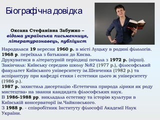Народилася 19 вересня 1960 р. в місті Луцьку в родині філологів.
1968 р. переїхала з батьками до Києва.
Друкуватися в літературній періодиці почала з 1972 р. (вірші).
Закінчила: Київську середню школу №82 (1977 р.), філософський
факультет Київського університету ім.Шевченка (1982 р.) та
аспірантуру при кафедрі етики і естетики цього ж університету
(1986 р.).
1987 р. захистила дисертацію «Естетична природа лірики як роду
мистецтва» на звання кандидата філософських наук.
В 1986-1988 рр. викладала естетику та історію культури в
Київській консерваторії ім.Чайковського.
З 1988 р. - співробітник Інституту філософії Академії Наук
України.
Біографічнадовідка
Оксана Стефанівна Забужко –
відома українська письменниця,
літературознавець, публіцист
 