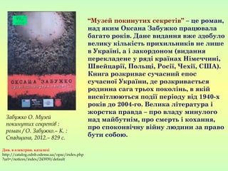 “Музей покинутих секретів” – це роман,
над яким Оксана Забужко працювала
багато років. Дане видання вже здобуло
велику кількість прихильників не лише
в Україні, а і закордоном (видання
перекладене у ряді країнах Німеччині,
Швейцарії, Польщі, Росії, Чехії, США).
Книга розкриває сучасний епос
сучасної України, де розкривається
родинна сага трьох поколінь, в якій
висвітлюються події періоду від 1940-х
років до 2004-го. Велика література і
жорстка правда – про владу минулого
над майбутнім, про смерть і кохання,
про споконвічну війну людини за право
бути собою.
Забужко О. Музей
покинутих секретів :
роман / О. Забужко.– К. :
Спадщина, 2012.– 829 с.
Див. в електрон. каталозі
http://catalog.odnb.odessa.ua/opac/index.php
?url=/notices/index/243939/default
 
