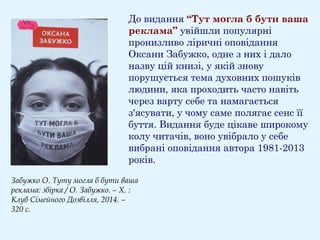 До видання “Тут могла б бути ваша
реклама” увійшли популярні
пронизливо ліричні оповідання
Оксани Забужко, одне з них і дало
назву цій книзі, у якій знову
порушується тема духовних пошуків
людини, яка проходить часто навіть
через варту себе та намагається
з'ясувати, у чому саме полягає сенс її
буття. Видання буде цікаве широкому
колу читачів, воно увібрало у себе
вибрані оповідання автора 1981-2013
років.
Забужко О. Туту могла б бути ваша
реклама: збірка / О. Забужко. – Х. :
Клуб Сімейного Дозвілля, 2014. –
320 с.
 