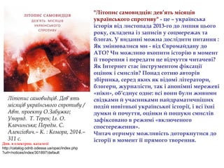 "Літопис самовидців: дев’ять місяців
українського спротиву" - це – українська
історія від листопада 2013-го до липня цього
року, складена із записів у соцмережах та
блогах. У виданні можна дослідити питання :
Як змінювалися ми - від Євромайдану до
АТО? Чи можливо вхопити історію в момент
її творення і передати це відчуття читачеві?
Як Інтернет стає інструментом фіксації
оцінок і смислів? Понад сотню авторів
збірника, серед яких як відомі літератори,
блогери, журналісти, так і анонімні мережеві
«ніки», об’єднує одне: всі вони були живими
свідками й учасниками найдраматичніших
подій новітньої української історії, і всі їхні
думки й почуття, оцінки й пошуки смислів
зафіксовано в режимі «включеного
спостереження».
Читач отримує можливість доторкнутися до
історії в момент її прямого творення.
Літопис самовидців. Дев'ять
місяців українського спротиву /
Авт. проекту О.Забужко;
Упоряд. Т. Терен; Іл. О.
Клачинська; Передм. С.
Алексієвич.– К. : Комора, 2014.–
311 с.
Див. в електрон. каталозі
http://catalog.odnb.odessa.ua/opac/index.php
?url=/notices/index/301897/default
 