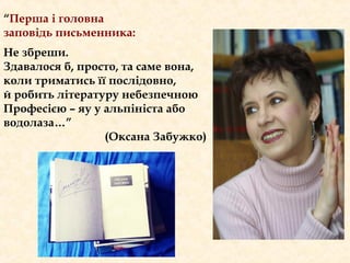 “Перша і головна
заповідь письменника:
Не збреши.
Здавалося б, просто, та саме вона,
коли триматись її послідовно,
й робить літературу небезпечною
Професією – яу у альпініста або
водолаза…”
(Оксана Забужко)
 