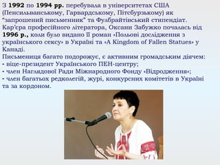 З 1992 по 1994 рр. перебувала в університетах США
(Пенсильванському, Гарвардському, Пітсбурзькому) як
“запрошений письменник” та Фулбрайтівський стипендіат.
Кар’єра професійного літератора, Оксани Забужко почалась від
1996 р., коли було видано її роман «Польові дослідження з
українського сексу» в Україні та «A Kingdom of Fallen Statues» у
Канаді.
Письмениця багато подорожує, є активним громадським діячем:
- віце-президент Українського ПЕН-центру;
- член Наглядової Ради Міжнародного Фонду «Відродження»;
- член багатьох редколегій, журі, конкурсних комітетів в Україні
та за кордоном.
 