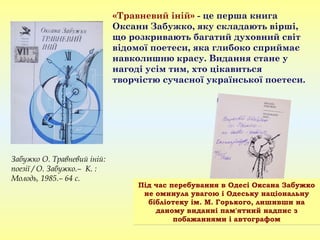 «Травневий іній» - це перша книга
Оксани Забужко, яку складають вірші,
що розкривають багатий духовний світ
відомої поетеси, яка глибоко сприймає
навколишню красу. Видання стане у
нагоді усім тим, хто цікавиться
творчістю сучасної української поетеси.
Під час перебування в Одесі Оксана Забужко
не оминула увагою і Одеську національну
бібліотеку ім. М. Горького, лишивши на
даному виданні пам'ятний надпис з
побажаннями і автографом
Під час перебування в Одесі Оксана Забужко
не оминула увагою і Одеську національну
бібліотеку ім. М. Горького, лишивши на
даному виданні пам'ятний надпис з
побажаннями і автографом
Забужко О. Травневий іній:
поезії / О. Забужко.– К. :
Молодь, 1985.– 64 с.
 