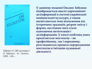 У данному виданні Оксани Забужко
відображається аналіз спричиненої
дезімформації в системі української
національної культури, а також
висвітлюється тема відчуження від
історичних традицій, розрив змісту і
форми, наслідком чого стали
однозначна політизація і
дезінформація. У книзі особлива увага
приділяється мистецтву – як
професійному, так і народному,
розглядаються процеси переродження
мистецтва в імітацію художньої
діяльності.Забужко О. Дві культури /
О. Забужко. – К. : Знання,
1990. – 48 с.
 