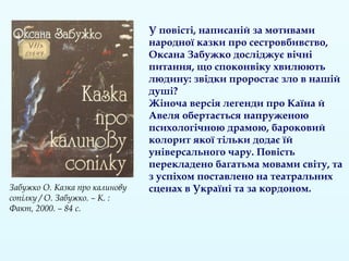 У повісті, написаній за мотивами
народної казки про сестровбивство,
Оксана Забужко досліджує вічні
питання, що споконвіку хвилюють
людину: звідки проростає зло в нашій
душі?
Жіноча версія легенди про Каїна й
Авеля обертається напруженою
психологічною драмою, бароковий
колорит якої тільки додає їй
універсального чару. Повість
перекладено багатьма мовами світу, та
з успіхом поставлено на театральних
сценах в Україні та за кордоном.Забужко О. Казка про калинову
сопілку / О. Забужко. – К. :
Факт, 2000. – 84 с.
 