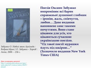 Поезія Оксани Забужко
випромінює всі барви
справжньої душевної глибини
– іронію, жаль, співчуття,
любов… Дане видання
наповнене саме такими
почуттями. Воно стане
цікавим для усіх, хто
цікавиться сучасною
українською поезією.
“Од такої поезії мурашки
йдуть під шкірою…”
(Зазначило видання New York
Times США)
Див. в електрон. каталозі
http://catalog.odnb.odessa.ua/opac/
index.php?url=/notices/index/49657/
default
Забужко О. Новий закон Архімеда :
Вибрані вірші / О. Забужко.– Харків :
Акта, 2000. – 236 с.
 