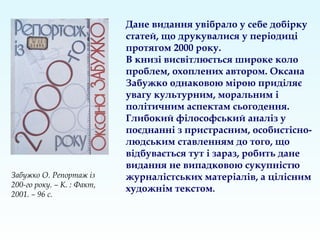 Дане видання увібрало у себе добірку
статей, що друкувалися у періодиці
протягом 2000 року.
В книзі висвітлюється широке коло
проблем, охоплених автором. Оксана
Забужко однаковою мірою приділяє
увагу культурним, моральним і
політичним аспектам сьогодення.
Глибокий філософський аналіз у
поєднанні з пристрасним, особистісно-
людським ставленням до того, що
відбувається тут і зараз, робить дане
видання не випадковою сукупністю
журналістських матеріалів, а цілісним
художнім текстом.
Забужко О. Репортаж із
200-го року. – К. : Факт,
2001. – 96 с.
 