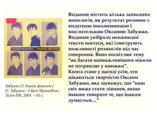 Видання містить кілька записаних
монологів, як результат розмови з
видатною письменницею і
мислителькою Оксаною Забужко.
Видання увібрало ненаписані
тексти поетеси, які ілюструють
можливості розмислів під час
говорення. Воно висвітлює тему
“як багато найважливішого ніколи
не потрапляє у книжки”.
Книга стане у нагоді усім, хто
цікавиться творчістю Оксани
Забужко, яка зауважує, що “наш
світ може стати ліпшим, якщо
інакше говорите те, що інакше
думається…”
Забужко О. Інший формат /
О. Забужко. –І вано-Франківськ :
Лілея-НВ, 2003. – 45 с.
 