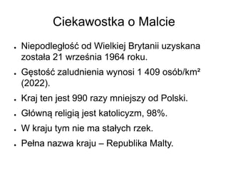 Ciekawostka o Malcie
● Niepodległość od Wielkiej Brytanii uzyskana
została 21 września 1964 roku.
● Gęstość zaludnienia wynosi 1 409 osób/km²
(2022).
● Kraj ten jest 990 razy mniejszy od Polski.
● Główną religią jest katolicyzm, 98%.
● W kraju tym nie ma stałych rzek.
● Pełna nazwa kraju – Republika Malty.
 