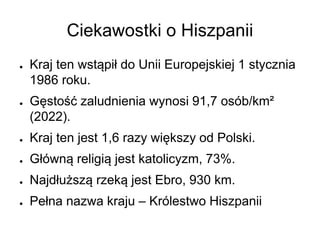Ciekawostki o Hiszpanii
● Kraj ten wstąpił do Unii Europejskiej 1 stycznia
1986 roku.
● Gęstość zaludnienia wynosi 91,7 osób/km²
(2022).
● Kraj ten jest 1,6 razy większy od Polski.
● Główną religią jest katolicyzm, 73%.
● Najdłuższą rzeką jest Ebro, 930 km.
● Pełna nazwa kraju – Królestwo Hiszpanii
 