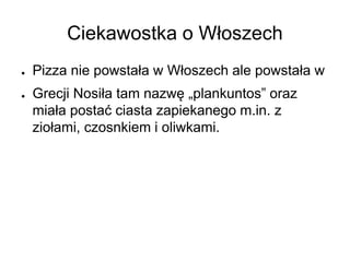 Ciekawostka o Włoszech
● Pizza nie powstała w Włoszech ale powstała w
● Grecji Nosiła tam nazwę „plankuntos” oraz
miała postać ciasta zapiekanego m.in. z
ziołami, czosnkiem i oliwkami.
 