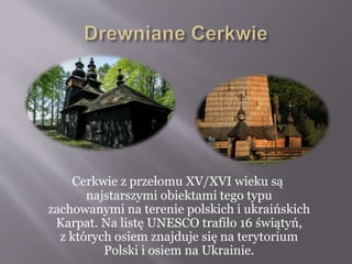 Cerkwie z przełomu XV/XVI wieku są
najstarszymi obiektami tego typu
zachowanymi na terenie polskich i ukraińskich
Karpat. Na listę UNESCO trafiło 16 świątyń,
z których osiem znajduje się na terytorium
Polski i osiem na Ukrainie.
 