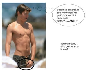 Upaa!!!no aguantó, la puta madre que me parió, Y ahora?? A quien se la meto??...VAANEE!!! Tercera etapa, Efron, estás en el horno!! 