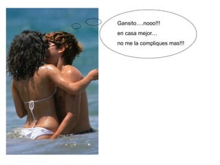 Gansito….nooo!!!  en casa mejor… no me la compliques mas!!!  