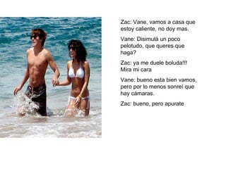Zac: Vane, vamos a casa que estoy caliente, no doy mas. Vane: Disimulá un poco pelotudo, que queres que haga? Zac: ya me duele boluda!!! Mira mi cara Vane: bueno esta bien vamos, pero por lo menos sonreí que hay cámaras. Zac: bueno, pero apurate 