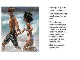 Vane: pará que me vas a hacer caer Zac: apurate que te garcho acá mismo puta! Vane: bueno pendejo la boquita eh! Sino aguantás, vamos a la arenita que esta caliente…aguanta que me cambio la bikini para que no nos reconozcan Zac: Bueno dale, yo también. 