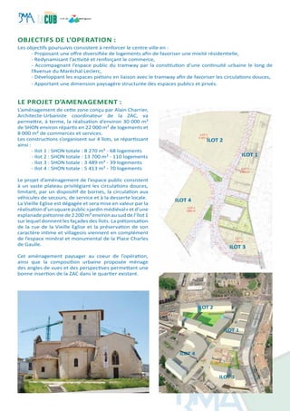 OBJECTIFS DE L’OPERATION :
Les objectifs poursuivis consistent à renforcer le centre ville en :
- Proposant une offre diversifiée de logements afin de favoriser une mixité résidentielle,
- Redynamisant l’activité et renforçant le commerce,
- Accompagnant l’espace public du tramway par la constitution d’une continuité urbaine le long de
l’Avenue du Maréchal Leclerc,
- Développant les espaces piétons en liaison avec le tramway afin de favoriser les circulations douces,
- Apportant une dimension paysagère structurée des espaces publics et privés.
le projet d’amenagement :
L’aménagement de cette zone conçu par Alain Charrier,
Architecte-Urbaniste coordinateur de la ZAC, va
permettre, à terme, la réalisation d’environ 30 000 m²
de SHON environ répartis en 22 000 m² de logements et
8 000 m² de commerces et services.
Les constructions s’organisent sur 4 îlots, se répartissant
ainsi :
- Ilot 1 : SHON totale : 8 270 m² - 68 logements
- Ilot 2 : SHON totale : 13 700 m² - 110 logements
- Ilot 3 : SHON totale : 3 489 m² - 39 logements
- Ilot 4 : SHON totale : 5 413 m² - 70 logements
Le projet d’aménagement de l’espace public consistent
à un vaste plateau privilégiant les circulations douces,
limitant, par un dispositif de bornes, la circulation aux
véhicules de secours, de service et à la desserte locale.
La Vieille Eglise est dégagée et sera mise en valeur par la
réalisation d’un squarepublic «jardin médiéval» etd’une
esplanade piétonne de 2 200 m² environ au sud de l’îlot 1
sur lequel donnent les façades des îlots. La piétonisation
de la rue de la Vieille Eglise et la préservation de son
caractère intime et villageois viennent en complément
de l’espace minéral et monumental de la Place Charles
de Gaulle.
Cet aménagement paysager au coeur de l’opération,
ainsi que la composition urbaine proposée ménage
des angles de vues et des perspectives permettant une
bonne insertion de la ZAC dans le quartier existant.
	
ILOT 1
ILOT 2
ILOT 3
ILOT 4
ILOT 1
ILOT 2
ILOT 3
ILOT 4
 