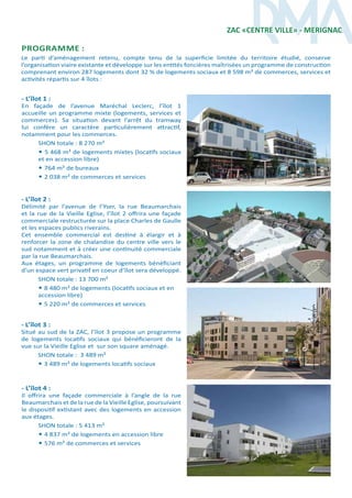 - L’îlot 4 :
Il offrira une façade commerciale à l’angle de la rue
Beaumarchais et de la rue de la Vieille Eglise, poursuivant
le dispositif extistant avec des logements en accession
aux étages.
SHON totale : 5 413 m²
• 4 837 m² de logements en accession libre
• 576 m² de commerces et services
- L’îlot 3 :
Situé au sud de la ZAC, l’îlot 3 propose un programme
de logements locatifs sociaux qui bénéficieront de la
vue sur la Vieille Eglise et sur son square aménagé.
SHON totale : 3 489 m²
• 3 489 m² de logements locatifs sociaux
- L’îlot 2 :
Délimité par l’avenue de l’Yser, la rue Beaumarchais
et la rue de la Vieille Eglise, l’îlot 2 offrira une façade
commerciale restructurée sur la place Charles de Gaulle
et les espaces publics riverains.
Cet ensemble commercial est destiné à élargir et à
renforcer la zone de chalandise du centre ville vers le
sud notamment et à créer une continuité commerciale
par la rue Beaumarchais.
Aux étages, un programme de logements bénéficiant
d’un espace vert privatif en coeur d’îlot sera développé.
SHON totale : 13 700 m²
• 8 480 m² de logements (locatifs sociaux et en
accession libre)
• 5 220 m² de commerces et services
- L’îlot 1 :
En façade de l’avenue Maréchal Leclerc, l’îlot 1
accueille un programme mixte (logements, services et
commerces). Sa situation devant l’arrêt du tramway
lui confère un caractère particulièrement attractif,
notamment pour les commerces.
SHON totale : 8 270 m²
• 5 468 m² de logements mixtes (locatifs sociaux
et en accession libre)
• 764 m² de bureaux
• 2 038 m² de commerces et services
ZAC «CENTRE VILLE» - MERIGNAC
programme :
Le parti d’aménagement retenu, compte tenu de la superficie limitée du territoire étudié, conserve
l’organisation viaire existante et développe sur les entités foncières maîtrisées un programme de construction
comprenant environ 287 logements dont 32 % de logements sociaux et 8 598 m² de commerces, services et
activités répartis sur 4 îlots :
 