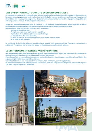 Une operation haute qualite environnementale :
La composition urbaine de cette opération a tenu compte de l’orientation du soleil, des vents dominants, de
l’environnement paysager du centre ville et de la vieille Egilse comme un élément architectural exceptionnel
devant être mis en valeur. Le programme de construction, la densité urbaine et les équipements publics ont
été conçus dans un souci de développement durable.
Toutes les opérations réalisées dans le cadre de la ZAC «Centre ville» répondent à des objectifs de haute
qualité environnementale et s’inscrivent dans une démarche de développement durable.
Les principaux objectifs qu’elles intégrent sont les suivants :
- les économies d’énergie,
- l’emploi de matériaux facilement recyclables,
- l’utilisation de matériaux pérennes dans le temps,
- la récupération des eaux pluviales,
- la mise en oeuvre de chantiers propres pour limiter les nuisances,
- le tri sélectif des déchets.
La proximité de la Vieille Eglise et les objectifs de qualité environnementale de l’opération conduisent à
préconiser l’emploi de pierre naturelle locale en façade des nouvelles constructions.
le STATIONNEMENT GENERE PAR L’OPERATION :
Les nouvelles constructions génèrent des besoins en stationnements privés qui sont gérés à l’intérieur de
chaque bâtiment. Ces besoins sont évalués à environ 400 places.
Pour chaque îlot, ces parcs de stationnement sont enterrés et les plus compacts possibles afin de libérer des
espaces en pleine terre pouvant être plantés.
Les dalles toitures de ces parcs de stationnements, hors bâtiments, seront végétalisées.
Le stationnement existant antérieurement sur la voirie, soit une cinquantaine de places, a été restitué par la
ZAC dans un parking situé à proximité.
 