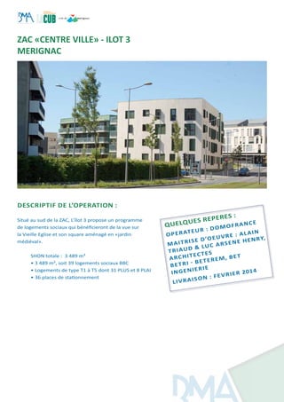 DESCRIPTIF DE L’OPERATION :
Situé au sud de la ZAC, L’îlot 3 propose un programme
de logements sociaux qui bénéficieront de la vue sur
la Vieille Eglise et son square aménagé en «jardin
médiéval».
SHON totale : 3 489 m²
• 3 489 m², soit 39 logements sociaux BBC
• Logements de type T1 à T5 dont 31 PLUS et 8 PLAI
• 36 places de stationnement
Quelques reperes :
operateur : domofrance
Maitrise d’oeuvre : ALAIN
tRIAUD
& luc arsene henry,
Architectes
BETRI - BETEREM, BET
ingenierie
LIVRAISON : fevrier 2014
ZAC «CENTRE VILLE» - ILOT 3
MERIGNAC
 