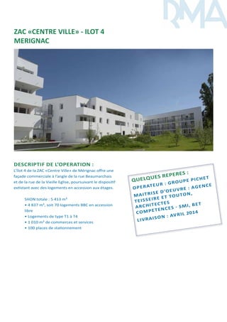 DESCRIPTIF DE L’OPERATION :
L’îlot 4 de la ZAC «Centre Ville» de Mérignac offre une
façade commerciale à l’angle de la rue Beaumarchais
et de la rue de la Vieille Eglise, poursuivant le dispositif
extistant avec des logements en accession aux étages.
SHON totale : 5 413 m²
• 4 837 m², soit 70 logements BBC en accession
libre
• Logements de type T1 à T4
• 1 010 m² de commerces et services
• 100 places de stationnement
Quelques reperes :
OPERATEUR
: Groupe pichet
Maitrise d’oeuvre : agence
teisseire et touton,
ARCHITECTES
COMPETENCES - SMI, BET
LIVRAISON
: AVRIL 2014
ZAC «CENTRE VILLE» - ILOT 4
MERIGNAC
 