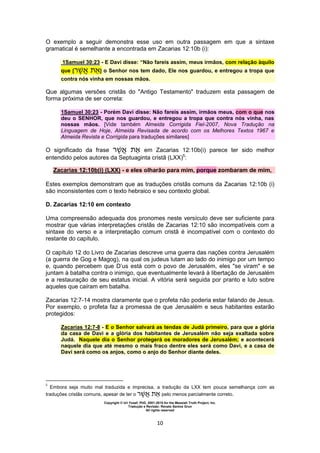Copyright © Uri Yosef, PhD, 2001-2010 for the Messiah Truth Project, Inc.
Tradução e Revisão: Renato Santos Grun
All rights reserved
10
O exemplo a seguir demonstra esse uso em outra passagem em que a sintaxe
gramatical é semelhante a encontrada em Zacarias 12:10b (i):
1Samuel 30:23 - E Davi disse: “Não fareis assim, meus irmãos, com relação àquilo
que [‫ר‬ ] o Senhor nos tem dado, Ele nos guardou, e entregou a tropa que
contra nós vinha em nossas mãos.
Que algumas versões cristãs do "Antigo Testamento" traduzem esta passagem de
forma próxima de ser correta:
1Samuel 30:23 - Porém Davi disse: Não fareis assim, irmãos meus, com o que nos
deu o SENHOR, que nos guardou, e entregou a tropa que contra nós vinha, nas
nossas mãos. [Vide também Almeida Corrigida Fiel-2007, Nova Tradução na
Linguagem de Hoje, Almeida Revisada de acordo com os Melhores Textos 1967 e
Almeida Revista e Corrigida para traduções similares]
O significado da frase ‫ר‬ em Zacarias 12:10b(i) parece ter sido melhor
entendido pelos autores da Septuaginta cristã (LXX)5
:
Zacarias 12:10b(i) (LXX) - e eles olharão para mim, porque zombaram de mim,
Estes exemplos demonstram que as traduções cristãs comuns da Zacarias 12:10b (i)
são inconsistentes com o texto hebraico e seu contexto global.
D. Zacarias 12:10 em contexto
Uma compreensão adequada dos pronomes neste versículo deve ser suficiente para
mostrar que várias interpretações cristãs de Zacarias 12:10 são incompatíveis com a
sintaxe do verso e a interpretação comum cristã é incompatível com o contexto do
restante do capítulo.
O capítulo 12 do Livro de Zacarias descreve uma guerra das nações contra Jerusalém
(a guerra de Gog e Magog), na qual os judeus lutam ao lado do inimigo por um tempo
e, quando percebem que D’us está com o povo de Jerusalém, eles "se viram" e se
juntam à batalha contra o inimigo, que eventualmente levará à libertação de Jerusalém
e a restauração de seu estatus inicial. A vitória será seguida por pranto e luto sobre
aqueles que caíram em batalha.
Zacarias 12:7-14 mostra claramente que o profeta não poderia estar falando de Jesus.
Por exemplo, o profeta faz a promessa de que Jerusalém e seus habitantes estarão
protegidos:
Zacarias 12:7-8 - E o Senhor salvará as tendas de Judá primeiro, para que a glória
da casa de Davi e a glória dos habitantes de Jerusalém não seja exaltada sobre
Judá. Naquele dia o Senhor protegerá os moradores de Jerusalém; e acontecerá
naquele dia que até mesmo o mais fraco dentre eles será como Davi, e a casa de
Davi será como os anjos, como o anjo do Senhor diante deles.
5
Embora seja muito mal traduzida e imprecisa, a tradução da LXX tem pouca semelhança com as
traduções cristãs comuns, apesar de ter o ‫ר‬ pelo menos parcialmente correto.
 