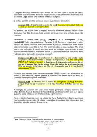 Copyright © Uri Yosef, PhD, 2001-2010 for the Messiah Truth Project, Inc.
Tradução e Revisão: Renato Santos Grun
All rights reserved
11
O registro histórico demonstra que, menos de 40 anos após a morte de Jesus,
Jerusalém foi incendiada e destruída pelos romanos, e seus habitantes foram expulsos
e exilados. Logo, essa é uma profecia ainda não cumprida.
O profeta também prediz a ruína das nações que atacarão Jerusalém:
Zacarias 12:9 - E acontecerá naquele dia [que] Eu procurarei destruir todas as
nações que subirem contra Jerusalém;
No entanto, de acordo com o registro histórico, nenhuma dessas nações foram
destruídas nos dias de Jesus. Esta também continua a ser uma profecia ainda não
cumprida.
Finalmente, o único filho [ ‫י‬ ‫ה‬ (ha'yaHID)] e o primogênito [‫ר‬ ‫כ‬ ‫ה‬
(ha'beCHOR)] são referenciados em Zacarias 12:10. Embora o profeta use o artigo
definido em ambos os casos, torna-se evidente a partir do contexto que estes termos
são mencionados no sentido de “um filho único falecido”, ou seja, qualquer filho único
que morreu - ninguém é identificado pelo nome em qualquer lugar no texto a quem
especificamente este título poderia se aplicar. O uso destes termos é comum na Bíblia
Hebraica, como demonstra o seguinte exemplo6
:
Deuteronômio 21:15-16 - Se um homem tiver duas mulheres, uma amada e outra
desprezada, elas tiverem filhos, a amada e a desprezada, e se o filho primogênito
[‫ר‬‫כ‬ ‫ה‬ ‫ה‬ (ha'BEN ha'beCHOR)] é daquela que é desprezada, será que, no dia em
que ele [o esposo] fizer herdar a seus filhos, não poderá dar a primogenitura ao
filho da amada, preferindo-o ao filho da desprezada, que é o {verdadeiro}
primogênito [‫ר‬‫כ‬ ‫ה‬].
Por outro lado, sempre que a mesma expressão, ‫ר‬ ‫כ‬ ‫ה‬, é usado em referência a um
indivíduo em particular, aquela pessoa é nomeada em algum lugar do texto ou
contexto, o exemplo seguinte demonstra:
Gênesis 41:51 - E chamou José o nome do primogênito [‫ר‬ ‫כ‬ ‫ה‬] Manassés,
porque “D’us me fez esquecer de todo o meu trabalho, e de toda a casa de meu
pai”.
A intenção de Zacarias em usar estas frases genéricas, embora inclusiva pelo
artigo definido, foi para descrever a intensidade do luto em Jerusalém e de todo o país,
que seria como o luto por um filho falecido ou o primogênito.
Nem o registro histórico, nem os relatos do Novo Testamento indicam que Jesus
morreu nesta guerra e não há relatos registrados de qualquer luto intenso por toda
Jerusalém e Judéia seguido de sua morte.
6
Nota: Os termos ‫ר‬‫כ‬ ‫ה‬ e ‫ר‬ ‫כ‬ ‫ה‬ são grafias alternativas da mesma palavra.
 