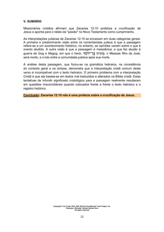 Copyright © Uri Yosef, PhD, 2001-2010 for the Messiah Truth Project, Inc.
Tradução e Revisão: Renato Santos Grun
All rights reserved
12
V. SUMÁRIO
Missionários cristãos afirmam que Zacarias 12:10 profetiza a crucificação de
Jesus e aponta para o relato da "paixão" no Novo Testamento como cumprimento.
As interpretações judaicas de Zacarias 12:10 se encaixam em duas categorias gerais.
A primeira e predominante visão entre os comentaristas judeus é que a passagem
refere-se a um acontecimento histórico, no entanto, as opiniões variam sobre o que é
evento aludido. A outra visão é que a passagem é messiânica, e que faz alusão à
guerra de Gog e Magog, em que o herói, ‫י‬‫־‬ ‫י‬ , o Messias filho de José,
será morto, e o luto entre a comunidade judaica após sua morte.
A análise desta passagem, que focou-se na gramática hebraica, na consistência
do contexto geral e na sintaxe, demonstra que a interpretação cristã comum deste
verso é incompatível com o texto hebraico. O primeiro problema com a interpretação
Cristã é que ela baseia-se em textos mal traduzidos e alterados na Bíblia cristã. Estas
tentativas de infundir significado cristológico para a passagem realmente resultaram
em questões irreconciliáveis quando colocados frente a frente o texto hebraico e o
registro histórico.
Conclusão: Zacarias 12:10 não é uma profecia sobre a crucificação de Jesus.
 