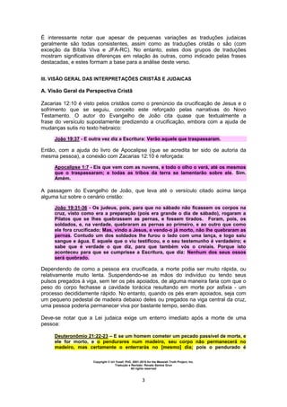 Copyright © Uri Yosef, PhD, 2001-2010 for the Messiah Truth Project, Inc.
Tradução e Revisão: Renato Santos Grun
All rights reserved
3
É interessante notar que apesar de pequenas variações as traduções judaicas
geralmente são todas consistentes, assim como as traduções cristãs o são (com
exceção da Bíblia Viva e JFA-RC). No entanto, estes dois grupos de traduções
mostram significativas diferenças em relação às outras, como indicado pelas frases
destacadas, e estes formam a base para a análise deste verso.
III. VISÃO GERAL DAS INTERPRETAÇÕES CRISTÃS E JUDAICAS
A. Visão Geral da Perspectiva Cristã
Zacarias 12:10 é visto pelos cristãos como o prenúncio da crucificação de Jesus e o
sofrimento que se seguiu, conceito este reforçado pelas narrativas do Novo
Testamento. O autor do Evangelho de João cita quase que textualmente a
frase do versículo supostamente predizendo a crucificação, embora com a ajuda de
mudanças sutis no texto hebraico:
João 19:37 - E outra vez diz a Escritura: Verão aquele que traspassaram.
Então, com a ajuda do livro de Apocalipse (que se acredita ter sido de autoria da
mesma pessoa), a conexão com Zacarias 12:10 é reforçada:
Apocalipse 1:7 - Eis que vem com as nuvens, e todo o olho o verá, até os mesmos
que o traspassaram; e todas as tribos da terra se lamentarão sobre ele. Sim.
Amém.
A passagem do Evangelho de João, que leva até o versículo citado acima lança
alguma luz sobre o cenário cristão:
João 19:31-36 - Os judeus, pois, para que no sábado não ficassem os corpos na
cruz, visto como era a preparação (pois era grande o dia de sábado), rogaram a
Pilatos que se lhes quebrassem as pernas, e fossem tirados. Foram, pois, os
soldados, e, na verdade, quebraram as pernas ao primeiro, e ao outro que como
ele fora crucificado; Mas, vindo a Jesus, e vendo-o já morto, não lhe quebraram as
pernas. Contudo um dos soldados lhe furou o lado com uma lança, e logo saiu
sangue e água. E aquele que o viu testificou, e o seu testemunho é verdadeiro; e
sabe que é verdade o que diz, para que também vós o creiais. Porque isto
aconteceu para que se cumprisse a Escritura, que diz: Nenhum dos seus ossos
será quebrado.
Dependendo de como a pessoa era crucificada, a morte podia ser muito rápida, ou
relativamente muito lenta. Suspendendo-se as mãos do indivíduo ou tendo seus
pulsos pregados à viga, sem ter os pés apoiados, de alguma maneira faria com que o
peso do corpo fechasse a cavidade torácica resultando em morte por asfixia - um
processo decididamente rápido. No entanto, quando os pés eram apoiados, seja com
um pequeno pedestal de madeira debaixo deles ou pregados na viga central da cruz,
uma pessoa poderia permanecer viva por bastante tempo, senão dias.
Deve-se notar que a Lei judaica exige um enterro imediato após a morte de uma
pessoa:
Deuteronômio 21:22-23 – E se um homem cometer um pecado passível de morte, e
ele for morto, e o pendurares num madeiro, seu corpo não permanecerá no
madeiro, mas certamente o enterrarás no [mesmo] dia; pois o pendurado é
 