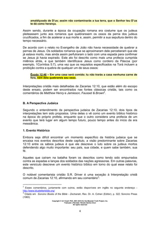 Copyright © Uri Yosef, PhD, 2001-2010 for the Messiah Truth Project, Inc.
Tradução e Revisão: Renato Santos Grun
All rights reserved
4
amaldiçoado de D’us; assim não contaminarás a tua terra, que o Senhor teu D’us
te dá como herança.
Assim sendo, durante a época da ocupação romana era costume que os judeus
pleiteassem junto aos romanos que quebrarssem os ossos da perna dos judeus
crucificados, a fim de acelerar a sua morte e, assim, permitir a sua sepultura dentro do
tempo necessário.
De acordo com o relato no Evangelho de João não havia necessidade de quebrar a
pernas de Jesus. Os soldados romanos que se aproximaram dele perceberam que ele
já estava morto, mas ainda assim perfutraram o lado com uma espada para confirmar
se Jesus já havia expirado. Este ato foi descrito como mais uma profecia cumprida
milênios atrás, e que também identificava Jesus como cordeiro da Páscoa (por
exemplo, 1Coríntios 5:7), uma vez que os requisitos especificados na Torá incluem a
proibição contra a quebra de qualquer um de seus ossos:
Êxodo 12:46 – Em uma casa será comido; tu não trarás a casa nenhuma carne de
fora, nem dela quebrareis seu osso.
Interpretações cristãs mais detalhadas de Zacarias 12:10, que estão além do escopo
deste ensaio, podem ser encontrados nas fontes clássicas cristãs, tais como os
comentários de Matthew Henry e Jamieson, Fausset & Brown2
.
B. A Perspectiva Judaica
Segundo o entendimento da perspectiva judaica de Zacarias 12:10, dois tipos de
interpretações tem sido propostos. Uma delas o vê como um evento bíblico histórico
na época do próprio profeta, enquanto que o outro considera uma profecia de um
evento que terá lugar em algum tempo futuro, pouco tempo antes do início da era
messiânica.
1. Evento Histórico
Embora seja difícil encontrar um momento específico da história judaica que se
encaixa nos eventos descritos deste capítulo, a visão predominante sobre Zacarias
12:10 entre os sábios judeus é que ele descreve o luto sobre os judeus mortos
defendendo algo muito importante: seu país, sua cidade, e quem sabe também, sua
fé.
Aqueles que caíram na batalha foram os descritos como tendo sido empurrados
contra as espadas e lanças dos soldados das nações agressoras. Em outras palavras,
este versículo descreve um evento histórico bíblico em torno do qual esse relato foi
descrito.
O notável comentarista cristão S.R. Driver é uma exceção à Interpretação cristã
comum de Zacarias 12:10, afirmando em seu comentário3
:
2
Esses comentários, juntamente com outros, estão disponíveis em inglês no seguinte endereço -
http://www.blueletterbible.org/
3
Citado em Soncino Books of the Bible - Zechariah, Rev. Dr. A. Cohen (Editor), p. 322; Soncino Press
(1983)
 