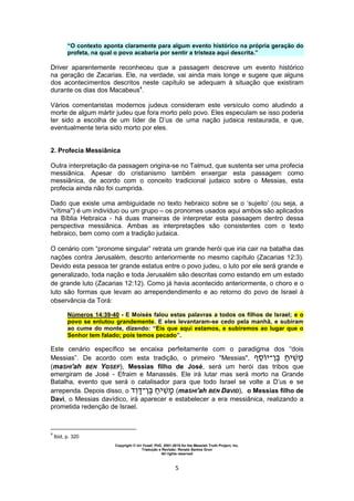 Copyright © Uri Yosef, PhD, 2001-2010 for the Messiah Truth Project, Inc.
Tradução e Revisão: Renato Santos Grun
All rights reserved
5
“O contexto aponta claramente para algum evento histórico na própria geração do
profeta, na qual o povo acabaria por sentir a tristeza aqui descrita.”
Driver aparentemente reconheceu que a passagem descreve um evento histórico
na geração de Zacarias. Ele, na verdade, vai ainda mais longe e sugere que alguns
dos acontecimentos descritos neste capítulo se adequam à situação que existiram
durante os dias dos Macabeus4
.
Vários comentaristas modernos judeus consideram este versículo como aludindo a
morte de algum mártir judeu que fora morto pelo povo. Eles especulam se isso poderia
ter sido a escolha de um líder de D’us de uma nação judaica restaurada, e que,
eventualmente teria sido morto por eles.
2. Profecia Messiânica
Outra interpretação da passagem origina-se no Talmud, que sustenta ser uma profecia
messiânica. Apesar do cristianismo também enxergar esta passagem como
messiânica, de acordo com o conceito tradicional judaico sobre o Messias, esta
profecia ainda não foi cumprida.
Dado que existe uma ambiguidade no texto hebraico sobre se o ‘sujeito’ (ou seja, a
"vítima") é um indivíduo ou um grupo – os pronomes usados aqui ambos são aplicados
na Bíblia Hebraica - há duas maneiras de interpretar esta passagem dentro dessa
perspectiva messiânica. Ambas as interpretações são consistentes com o texto
hebraico, bem como com a tradição judaica.
O cenário com “pronome singular” retrata um grande herói que iria cair na batalha das
nações contra Jerusalém, descrito anteriormente no mesmo capítulo (Zacarias 12:3).
Devido esta pessoa ter grande estatus entre o povo judeu, o luto por ele será grande e
generalizado, toda nação e toda Jerusalém são descritas como estando em um estado
de grande luto (Zacarias 12:12). Como já havia acontecido anteriormente, o choro e o
luto são formas que levam ao arrependendimento e ao retorno do povo de Israel à
observância da Torá:
Números 14:39-40 - E Moisés falou estas palavras a todos os filhos de Israel; e o
povo se enlutou grandemente. E eles levantaram-se cedo pela manhã, e subiram
ao cume do monte, dizendo: “Eis que aqui estamos, e subiremos ao lugar que o
Senhor tem falado; pois temos pecado”.
Este cenário específico se encaixa perfeitamente com o paradigma dos “dois
Messias”. De acordo com esta tradição, o primeiro "Messias", ‫י‬‫־‬ ‫י‬
(maSHI'ah BEN YoSEF), Messias filho de José, será um herói das tribos que
emergiram de José - Efraim e Manassés. Ele irá lutar mas será morto na Grande
Batalha, evento que será o catalisador para que todo Israel se volte a D’us e se
arrependa. Depois disso, o ‫־‬ ‫י‬ (maSHI'ah BEN DaVID), o Messias filho de
Davi, o Messias davídico, irá aparecer e estabelecer a era messiânica, realizando a
prometida redenção de Israel.
4
Ibid, p. 320
 