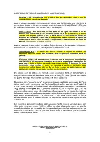 Copyright © Uri Yosef, PhD, 2001-2010 for the Messiah Truth Project, Inc.
Tradução e Revisão: Renato Santos Grun
All rights reserved
6
A intensidade da tristeza é quantificada no seguinte versículo:
Zacarias 12:11 - Naquele dia será grande o luto em Jerusalém, como o luto de
Hadade-Rimom no vale de Meguido.
Aqui, o luto em Jerusalém é comparado ao luto no vale de Meguido, uma referência à
morte do rei Josias, o último dos grandes e reis justos de Judá (vide 2Reis 23:25), que
foi morto em uma batalha com o Faraó Neco, rei do Egito;
2Reis 23:29-30 - Nos seus dias o Faraó Neco, rei do Egito, veio contra o rei da
Assíria, pelo rio Eufrates; e o rei Josias foi contra ele; e, ele [Faraó Neco], o matou
[Josias] em Megido quando o viu. E seus servos o transportaram morto de
Meguido, e o trouxeram a Jerusalém, e o sepultaram na sua sepultura; e o povo da
terra tomou a Joacaz, filho de Josias, e ungiram-no, e fizeram-no rei em lugar de
seu pai. [Vide também 2Crônicas 35:22-24 ]
Após a morte de Josias, o luto em todo o Reino de Judá e de Jerusalém foi imenso,
como aludido por Jeremias, e como registrado nos livros históricos:
Lamentações 4:20 - O fôlego das nossas narinas, o ungido do Senhor, foi
capturado nas suas covas; dele dizíamos: “Em sua proteção viveremos entre os
gentios”.
2Crônicas 35:24-25 - E seus servos o tiraram da biga, e puseram na segunda biga
que ele tinha, e o trouxeram a Jerusalém; e morreu, e o sepultaram nas tumbas de
seus pais; e todo o Judá e Jerusalém prantearam Josias. E Jeremias fez uma
lamentação sobre Josias; e todos os cantores e cantoras, cantaram suas
lamentações sobre Josias até ao dia de hoje; porque as estabeleceram por
estatuto em Israel; e eis que estão escritas nas lamentações.
De acordo com os sábios do Talmud, essas descrições também caracterizam a
magnitude da dor que irá prevalecer sobre a morte do ‫י‬‫־‬ ‫י‬ que será morto
na guerra de Gog e Magog (vide capítulos 38 & 39 de Ezequiel).
No cenário com “pronome plural”, o pronome singular é aplicado a um grupo do Povo
judeu, usado muito comumente nas Escrituras Hebraicas [por exemplo, em Êxodo 1:4
o povo judeu, ou seja, o Povo de Israel, são referidos pelo mesmo pronome singular
‫י‬ (aLAV), sobre/para ele]. Conforme Zacarias 12:10, o espírito que D’us irá
derramar sobre o povo judeu irá motivá-los a olharem para Ele por causa dos mártires
judeus que caíram na batalha por Jerusalém antes da intervenção divina em seu favor.
Aqui, como no cenário anterior, a intensidade do luto sobre quem irá cair na futura
Grande Guerra ainda é refletida através de referências históricas que aparecem em
Zacarias 12:11.
Em resumo, a perspectiva judaica sobre Zacarias 12:10 é que o versículo pode ser
visto tanto como um evento histórico bíblico ou, alternativamente, como um evento
messiânico ainda a ser cumprido. Nenhuma destas interpretações pode comportar, ou
concordar com a visão cristã de que esta é uma profecia messiânica que se cumpriu
com a crucificação de Jesus.
 