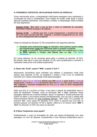 Copyright © Uri Yosef, PhD, 2001-2010 for the Messiah Truth Project, Inc.
Tradução e Revisão: Renato Santos Grun
All rights reserved
7
IV. PRONOMES E CONTEXTOS: UM OLHAR MAIS ATENTO AO VERSÍCULO
Como mencionado acima, a interpretação cristã dessa passagem como predizendo a
crucificação de Jesus é problemática. Uma análise da versão cristã ajuda a ilustrar
algumas questões pertinentes. Para facilitar a análise, a interpretação cristã é dividida
em dois segmentos:
Zacarias 12:10a - Mas sobre a casa de Davi, e sobre os habitantes de Jerusalém,
derramarei o Espírito de graça e de súplicas;
Zacarias 12:10b - e olharão para mim, a quem traspassaram; e pranteá-lo-ão sobre
ele, como quem pranteia pelo filho unigênito; e chorarão amargamente por ele, como
se chora amargamente pelo primogênito.
Todas as tradução de Zacarias 12:10a compartilham dos seguintes atributos:
 Variações entre praticamente todas as traduções, tanto judaicas quanto cristãs,
são insignificantes; todas elas concordam sobre o contexto e conteúdo.
 Em todas as traduções, tanto judaicas quanto cristãs, fica evidente que é o D’us
da Bíblia Hebraica, o Criador, está falando aqui, ou seja, "...Eu [D’us]
derramarei...”
Em outras palavras, há um consenso geral sobre o contexto de Zacarias 12:10(a).
No entanto, este não é o caso com Zacarias 12:10b, que é problemático e, portanto, é
necessário neste ponto uma análise suplementar.
A. Quem são "ELES", quem é "MIM", e quem é "ELE"?
Adicionando comentários entre colchetes que refletem a perspectiva cristã (vide
abaixo) para Zacarias 12:10b, se esclarece a sintaxe e traz à luz os problemas
inerentes com a típica interpretação cristã desta passagem:
e ELES [os judeus {ou os romanos}] olharão para MIM [Jesus], a quem ELES [os romanos]
traspassaram; e ELES [os judeus] prantearão sobre ELE [Jesus], como quem pranteia pelo
filho unigênito; e chorarão amargamente por ELE [Jesus], como se chora amargamente
pelo primogênito.
Dado que D’us é o eu-lírico na frase, e que para a maioria da cristandade Jesus é
parte da Santíssima Trindade, como os pronomes "EU" e "ELE" aparecem nessa
passagem referindo-se à mesma entidade, Jesus? A resposta é: “Esses pronomes não
podem se referir a uma mesma pessoa simultaneamente, uma vez que o profeta está
inequivocamente falando de duas entidades distintas”. Além disso, há a questão do
pronome "EU", como usado em Zacarias 12:1a. Como é possível que D’us fale na
primeira pessoa, em Zacarias 12:10a e depois, refere-se a Si mesmo como "MIM" e
"ELE" em Zacarias 12:10b? Isso seria um absurdo!
B. O Novo Testamento como ajuda?
Evidentemente, o autor do Evangelho de João que estava familiarizado com esta
passagem no Livro de Zacarias, compreendeu a sua natureza problemática para a
 