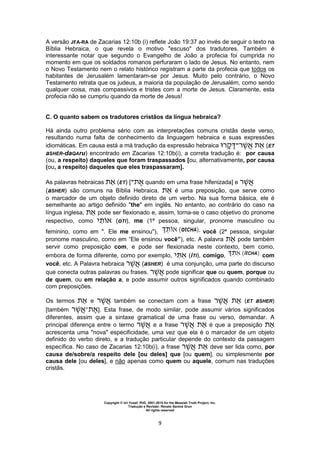 Copyright © Uri Yosef, PhD, 2001-2010 for the Messiah Truth Project, Inc.
Tradução e Revisão: Renato Santos Grun
All rights reserved
9
A versão JFA-RA de Zacarias 12:10b (i) reflete João 19:37 ao invés de seguir o texto na
Bíblia Hebraica, o que revela o motivo "escuso" dos tradutores. Também é
interessante notar que segundo o Evangelho de João a profecia foi cumprida no
momento em que os soldados romanos perfuraram o lado de Jesus. No entanto, nem
o Novo Testamento nem o relato histórico registram a parte da profecia que todos os
habitantes de Jerusalém lamentaram-se por Jesus. Muito pelo contrário, o Novo
Testamento retrata que os judeus, a maioria da população de Jerusalém, como sendo
qualquer coisa, mas compassivos e tristes com a morte de Jesus. Claramente, esta
profecia não se cumpriu quando da morte de Jesus!
C. O quanto sabem os tradutores cristãos da língua hebraica?
Há ainda outro problema sério com as interpretações comuns cristãs deste verso,
resultando numa falta de conhecimento da linguagem hebraica e suas expressões
idiomáticas. Em causa está a má tradução da expressão hebraica ‫ר‬ ‫־‬‫ר‬ (ET
aSHER-daQAru) encontrado em Zacarias 12:10b(i), a correta tradução é: por causa
(ou, a respeito) daqueles que foram traspassados [ou, alternativamente, por causa
(ou, a respeito) daqueles que eles traspassaram].
As palavras hebraicas (ET) [‫־‬ quando em uma frase hifenizada] e ‫ר‬
(aSHER) são comuns na Bíblia Hebraica. é uma preposição, que serve como
o marcador de um objeto definido direto de um verbo. Na sua forma básica, ele é
semelhante ao artigo definido "the" em inglês. No entanto, ao contrário do caso na
língua inglesa, pode ser flexionado e, assim, torna-se o caso objetivo do pronome
respectivo, como ‫י‬ (oTI), me (1ª pessoa, singular, pronome masculino ou
feminino, como em ". Ele me ensinou"), você (2ª pessoa, singular
pronome masculino, como em “Ele ensinou você”), etc. A palavra pode também
servir como preposição com, e pode ser flexionada neste contexto, bem como,
embora de forma diferente, como por exemplo, ‫י‬ (iTI), comigo, com
você, etc. A Palavra hebraica ‫ר‬ (aSHER) é uma conjunção, uma parte do discurso
que conecta outras palavras ou frases. ‫ר‬ pode significar que ou quem, porque ou
de quem, ou em relação a, e pode assumir outros significados quando combinado
com preposições.
Os termos e ‫ר‬ também se conectam com a frase ‫ר‬ (ET aSHER)
[também ‫ר‬ ‫־‬ ]. Esta frase, de modo similar, pode assumir vários significados
diferentes, assim que a sintaxe gramatical de uma frase ou verso, demandar. A
principal diferença entre o termo ‫ר‬ e a frase ‫ר‬ é que a preposição
acrescenta uma "nova" especificidade, uma vez que ela é o marcador de um objeto
definido do verbo direto, e a tradução particular depende do contexto da passagem
específica. No caso de Zacarias 12:10b(i), a frase ‫ר‬ deve ser lida como, por
causa de/sobre/a respeito dele [ou deles] que [ou quem], ou simplesmente por
causa dele [ou deles], e não apenas como quem ou aquele, comum nas traduções
cristãs.
 