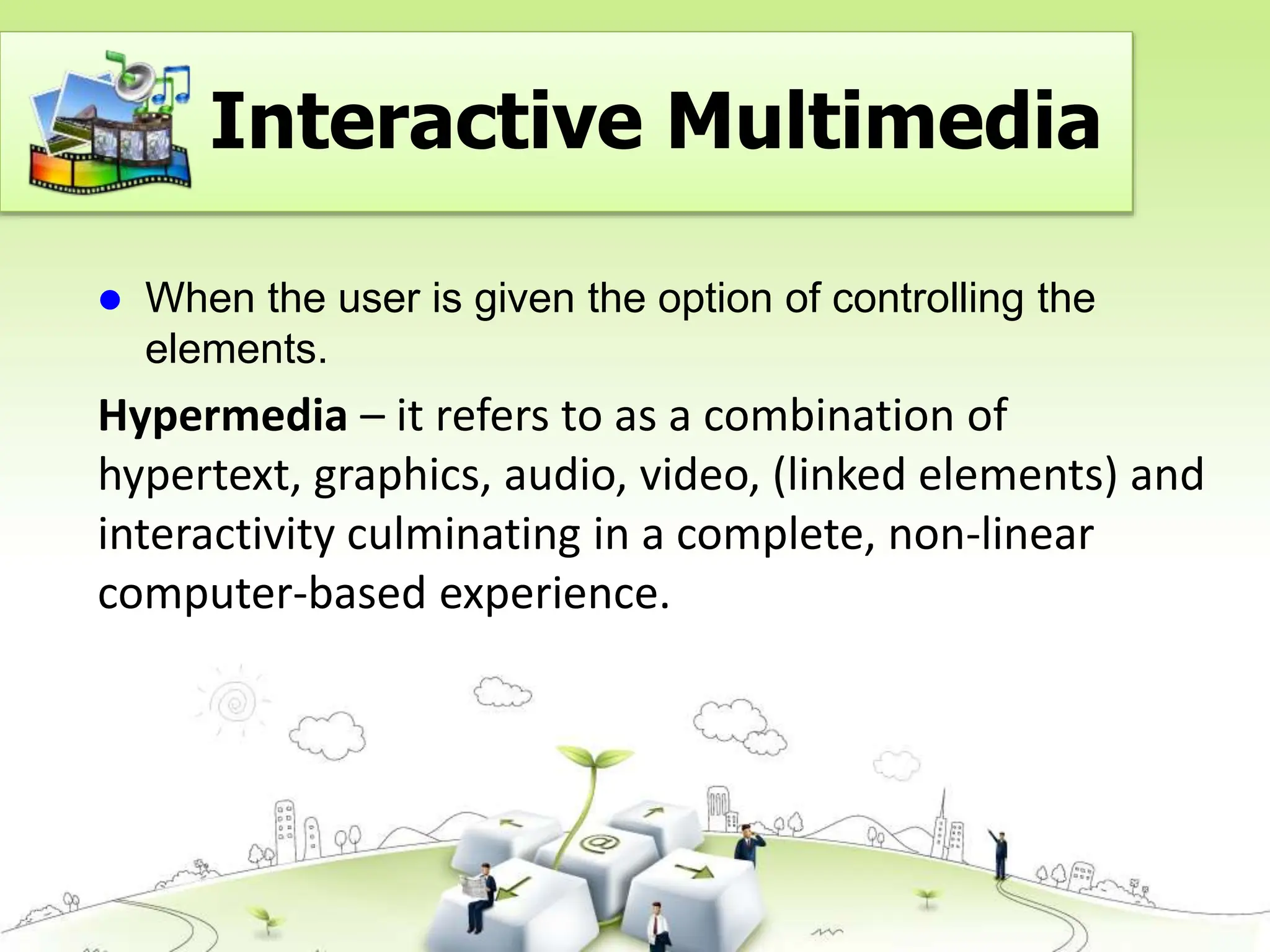  When the user is given the option of controlling the
elements.
Hypermedia – it refers to as a combination of
hypertext, graphics, audio, video, (linked elements) and
interactivity culminating in a complete, non-linear
computer-based experience.
Interactive Multimedia
 