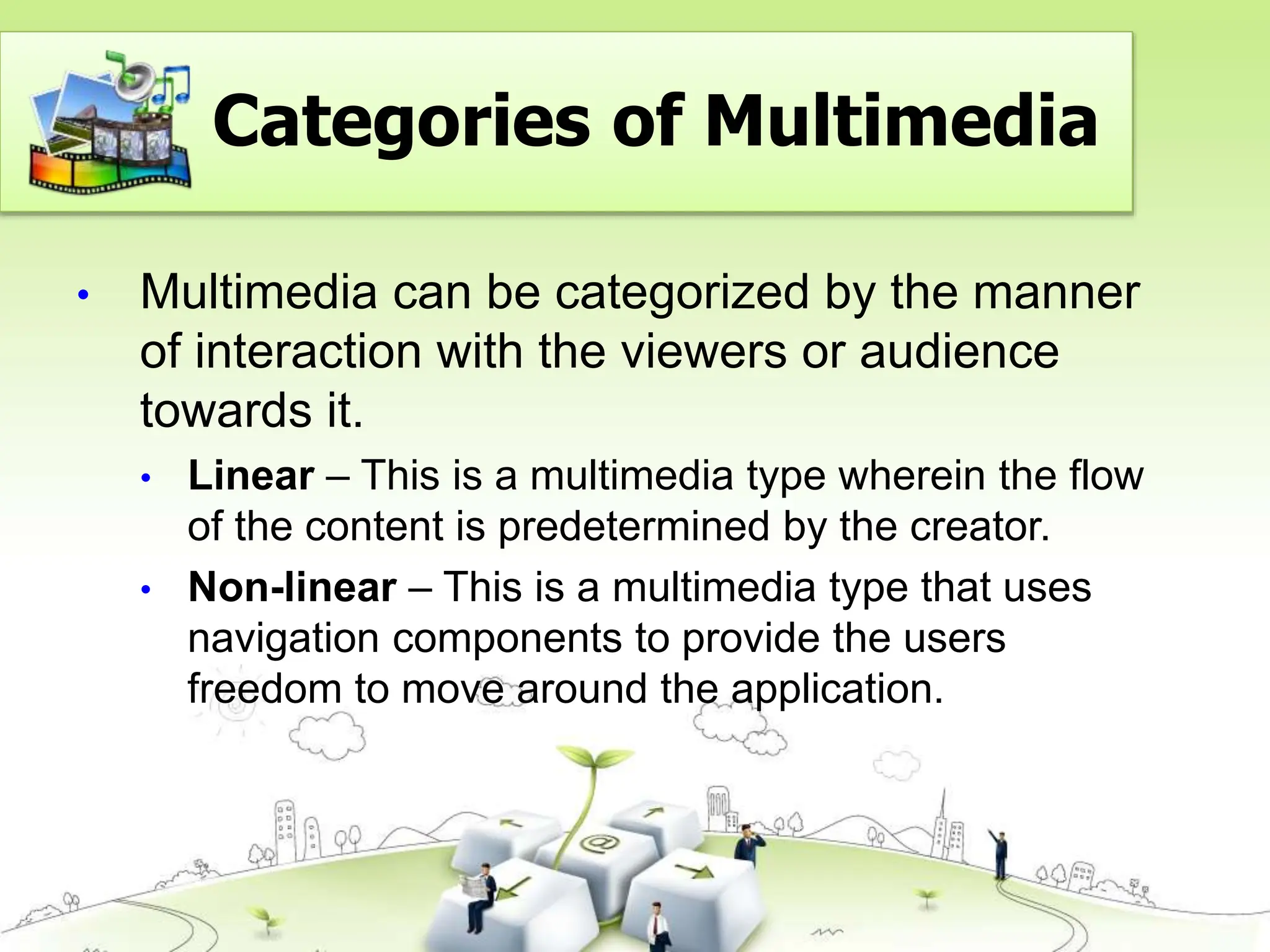 • Multimedia can be categorized by the manner
of interaction with the viewers or audience
towards it.
• Linear – This is a multimedia type wherein the flow
of the content is predetermined by the creator.
• Non-linear – This is a multimedia type that uses
navigation components to provide the users
freedom to move around the application.
Categories of Multimedia
 