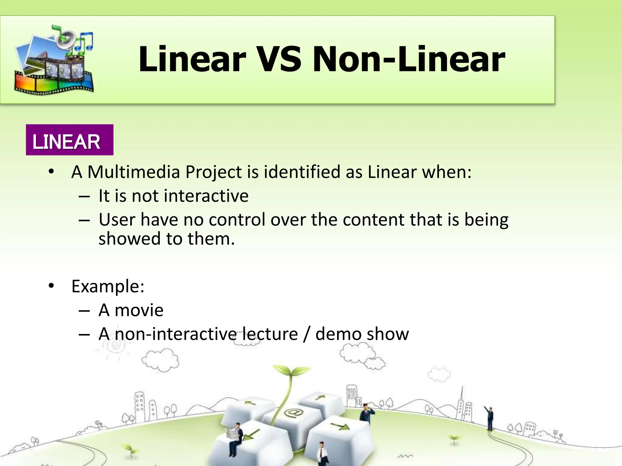• A Multimedia Project is identified as Linear when:
– It is not interactive
– User have no control over the content that is being
showed to them.
• Example:
– A movie
– A non-interactive lecture / demo show
LINEAR
Linear VS Non-Linear
 