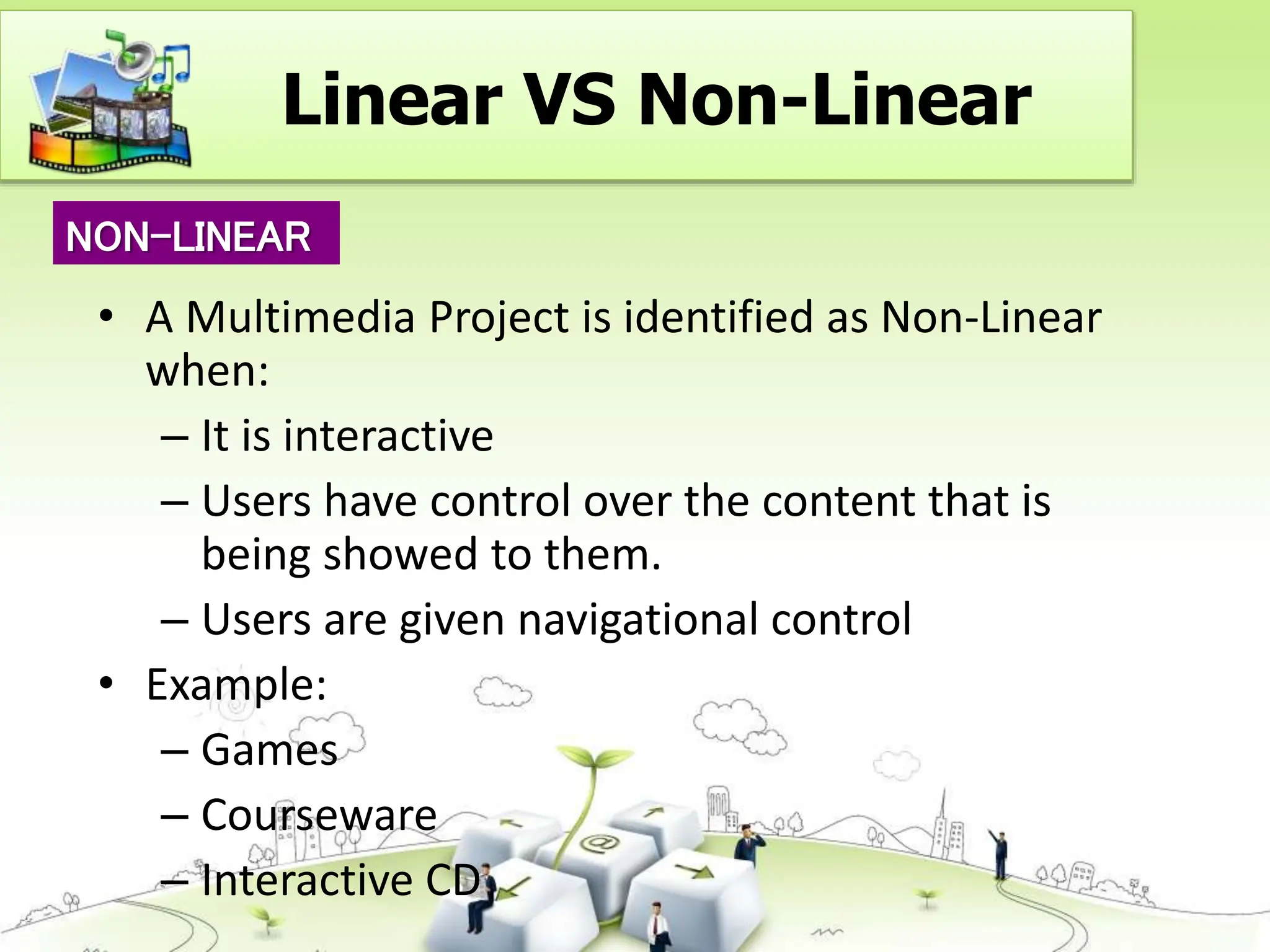 • A Multimedia Project is identified as Non-Linear
when:
– It is interactive
– Users have control over the content that is
being showed to them.
– Users are given navigational control
• Example:
– Games
– Courseware
– Interactive CD
NON-LINEAR
Linear VS Non-Linear
 