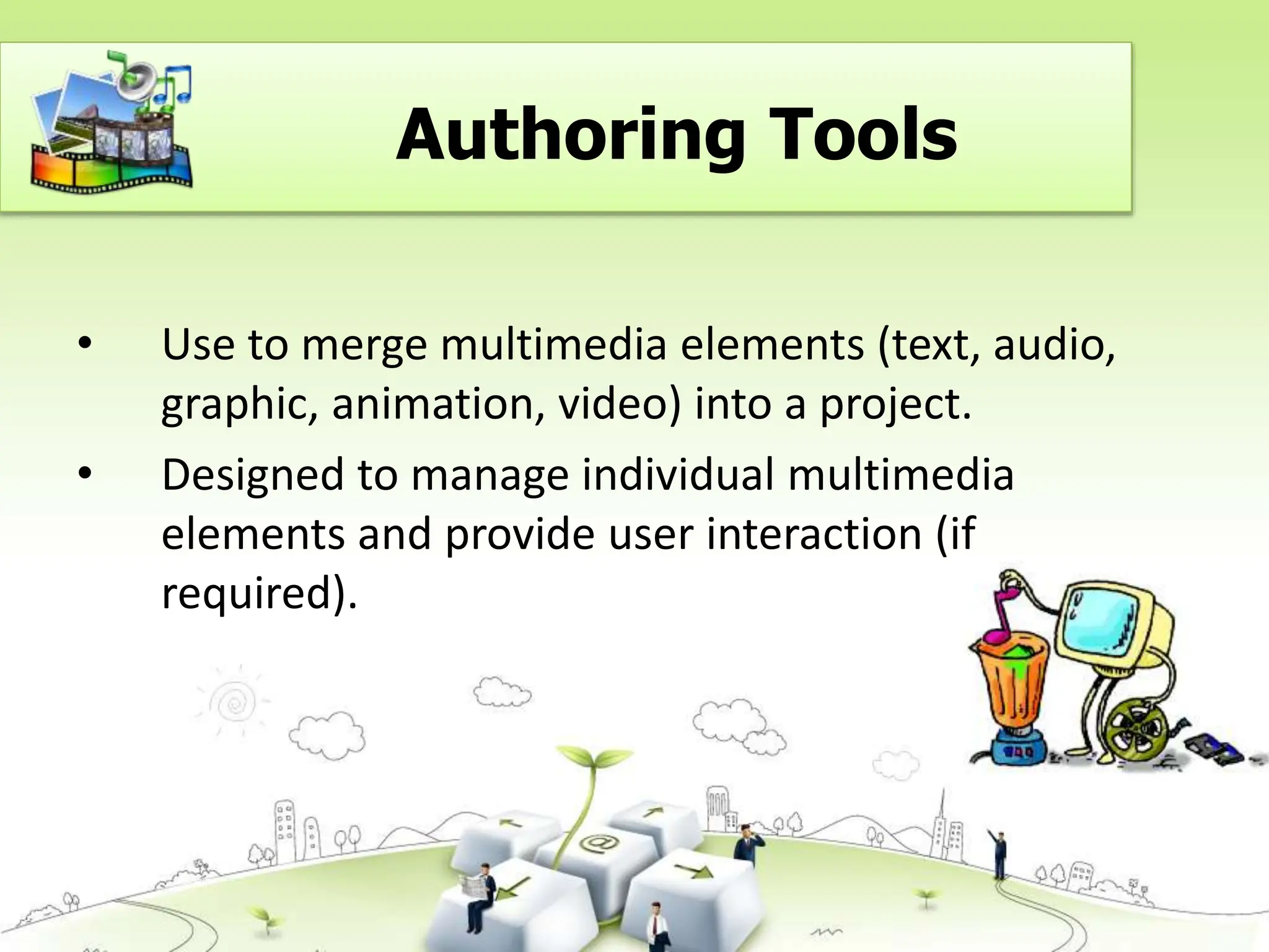 • Use to merge multimedia elements (text, audio,
graphic, animation, video) into a project.
• Designed to manage individual multimedia
elements and provide user interaction (if
required).
Authoring Tools
 