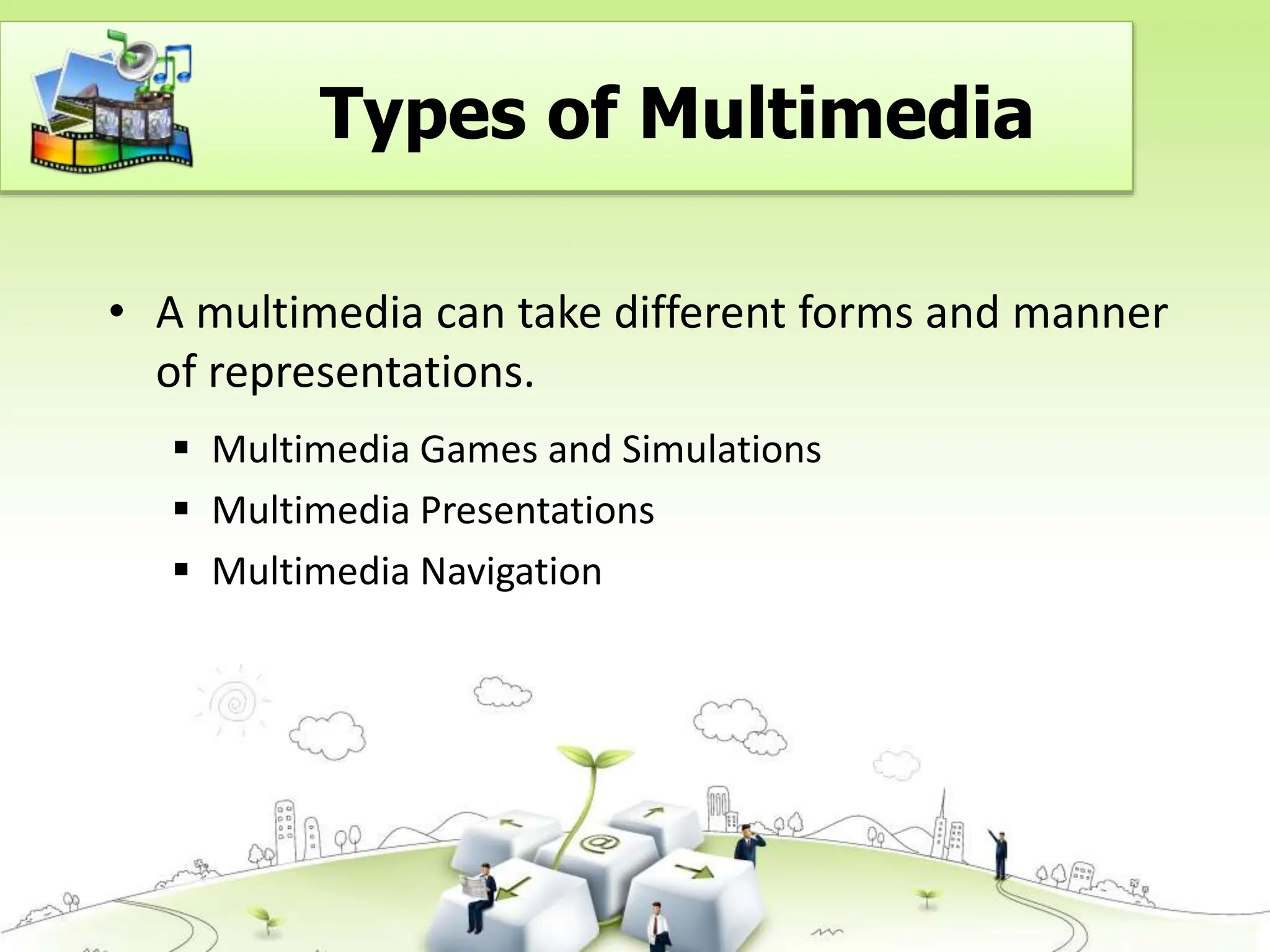 Types of Multimedia
• A multimedia can take different forms and manner
of representations.
 Multimedia Games and Simulations
 Multimedia Presentations
 Multimedia Navigation
 