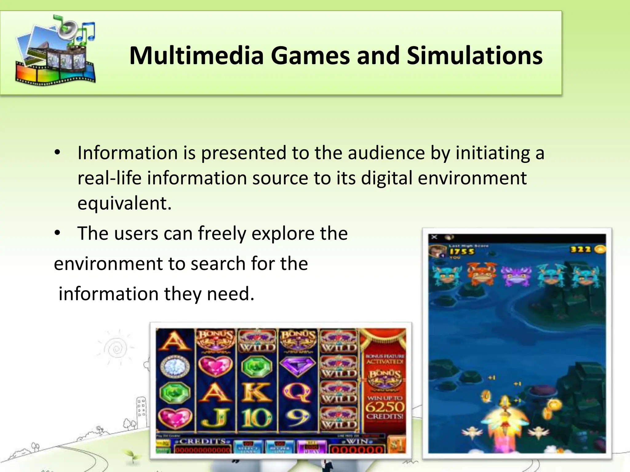 Multimedia Games and Simulations
• Information is presented to the audience by initiating a
real-life information source to its digital environment
equivalent.
• The users can freely explore the
environment to search for the
information they need.
 