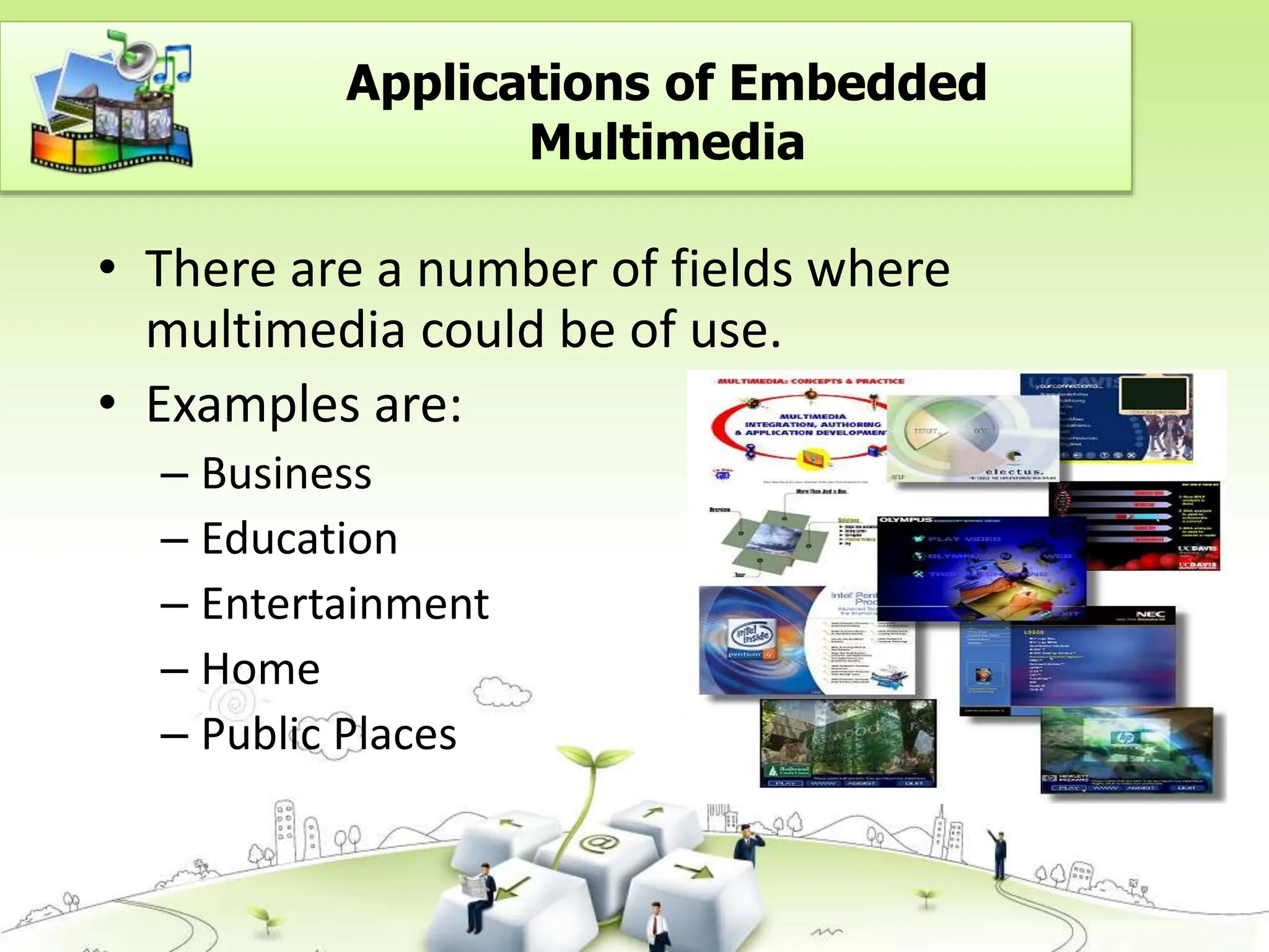 • There are a number of fields where
multimedia could be of use.
• Examples are:
– Business
– Education
– Entertainment
– Home
– Public Places
Applications of Embedded
Multimedia
 