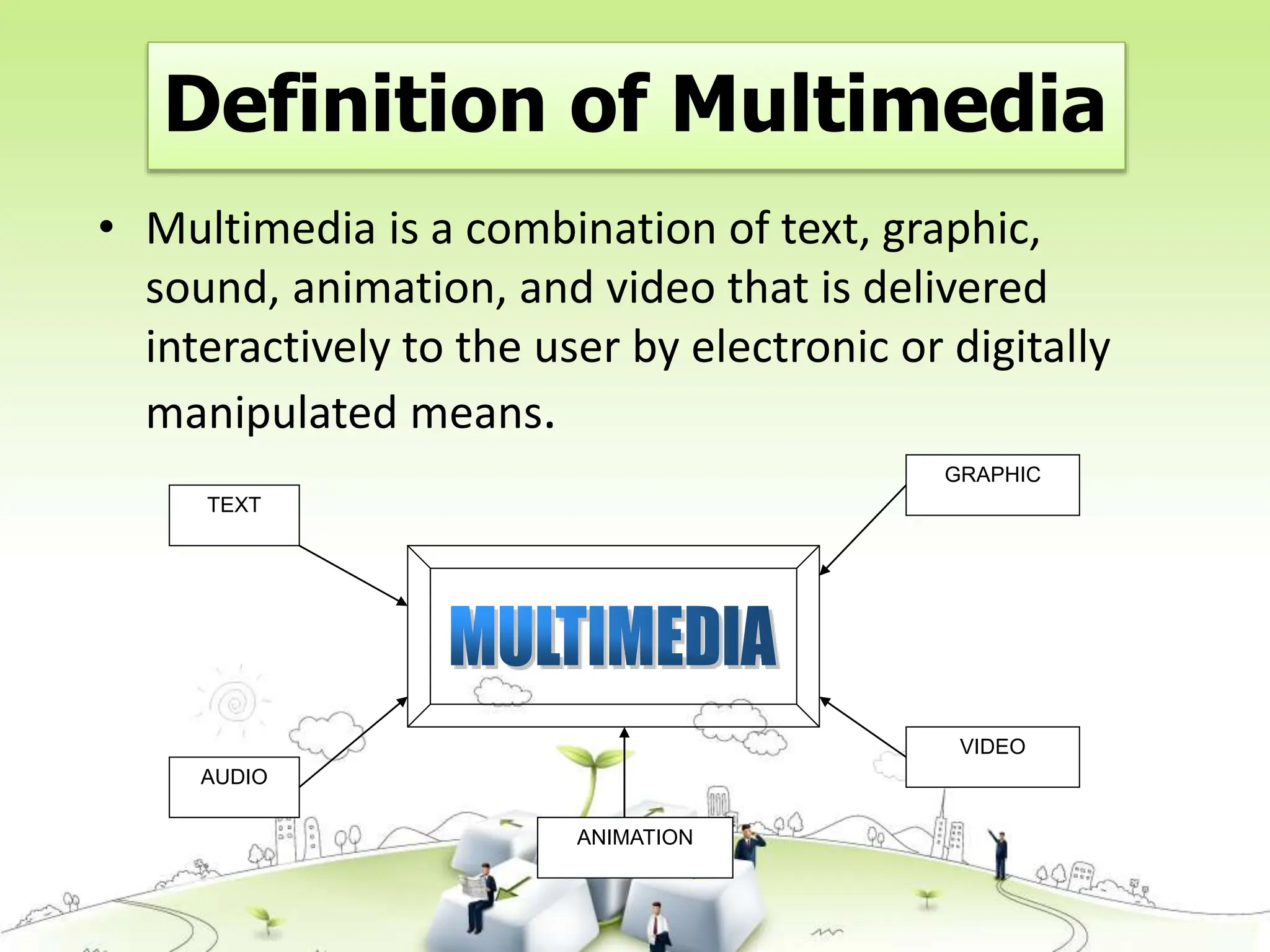 Definition of Multimedia
• Multimedia is a combination of text, graphic,
sound, animation, and video that is delivered
interactively to the user by electronic or digitally
manipulated means.
TEXT
AUDIO
GRAPHIC
VIDEO
ANIMATION
 