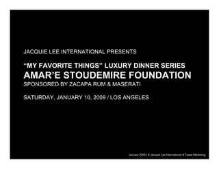 JACQUIE LEE INTERNATIONAL PRESENTS

“MY FAVORITE THINGS” LUXURY DINNER SERIES
AMAR’E STOUDEMIRE FOUNDATION
SPONSORED BY ZACAPA RUM & MASERATI

SATURDAY, JANUARY 10, 2009 / LOS ANGELES




                                                                      31 July 2008
                                 January 2009 | © Jacquie Lee International & Tease Marketing
 