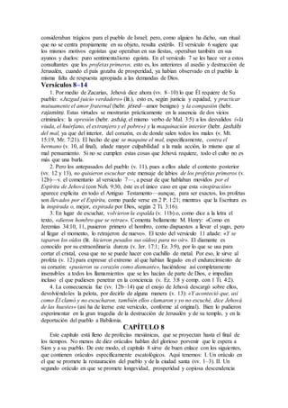 consideraban trágicos para el pueblo de Israel; pero, como alguien ha dicho, «un ritual
que no se centra propiamente en su objeto, resulta estéril». El versículo 6 sugiere que
los mismos motivos egoístas que operaban en sus fiestas, operaban también en sus
ayunos y duelos: puro sentimentalismo egoísta. En el versículo 7 se les hace ver a estos
consultantes que los profetas primeros, esto es, los anteriores al asedio y destrucción de
Jerusalén, cuando el país gozaba de prosperidad, ya habían observado en el pueblo la
misma falta de respuesta apropiada a las demandas de Dios.
Versículos 8–14
1. Por medio de Zacarías, Jehová dice ahora (vv. 8–10) lo que Él requiere de Su
pueblo: «Juzgad juicio verdadero» (lit.), esto es, según justicia y equidad, y practicar
mutuamente el amor fraternal (hebr. jésed—amor benigno) y la compasión (hebr.
rajamim). Estas virtudes se mostrarán prácticamente en la ausencia de dos vicios
criminales: la opresión (hebr. asháq, el mismo verbo de Mal. 3:5) a los desvalidos («la
viuda, el huérfano, el extranjero y el pobre») y la maquinación interior (hebr. jasháb)
del mal, ya que del interior, del corazón, es de donde salen todos los males (v. Mt.
15:19, Mr. 7:21). El hecho de que se maquine el mal, específicamente, contra el
hermano (v. 10, al final), añade mayor culpabilidad a la mala acción, lo mismo que al
mal pensamiento. Si no se cumplen estas cosas que Jehová requiere, todo el culto no es
más que una burla.
2. Pero los antepasados del pueblo (v. 11), pues a ellos alude el contexto posterior
(vv. 12 y 13), no quisieron escuchar este mensaje de labios de los profetas primeros (v.
12b)—v. el comentario al versículo 7—, a pesar de que hablaban movidos por el
Espíritu de Jehová (con Neh. 9:30, éste es el único caso en que esta «inspiración»
aparece explícita en todo el Antiguo Testamento—aunque, para ser exactos, los profetas
son llevados por el Espíritu, como puede verse en 2 P. 1:21; mientras que la Escritura es
la inspirada o, mejor, expirada por Dios, según 2 Ti. 3:16).
3. En lugar de escuchar, volvieron la espalda (v. 11b) o, como dice a la letra el
texto, «dieron hombro que se retrae». Comenta bellamente M. Henry: «Como en
Jeremías 34:10, 11, pusieron primero el hombro, como dispuestos a llevar el yugo, pero
al llegar el momento, lo retrajeron de nuevo». El texto del versículo 11 añade: «Y se
taparon los oídos (lit. hicieron pesados sus oídos) para no oír». El diamante es
conocido por su extraordinaria dureza (v. Jer. 17:1; Ez. 3:9), por lo que se usa para
cortar el cristal, cosa que no se puede hacer con cuchillo de metal. Por eso, le sirve al
profeta (v. 12) para expresar el extremo al que habían llegado en el endurecimiento de
su corazón: «pusieron su corazón como diamante», haciéndose así completamente
insensibles a todos los llamamientos que se les hacían de parte de Dios, e impedían
incluso el que pudiesen penetrar en la conciencia (v. Ez. 3:8 y comp. con 1 Ti. 4:2).
4. La consecuencia fue (vv. 12b–14) que el enojo de Jehová descargó sobre ellos,
devolviéndoles la pelota, por decirlo de alguna manera (v. 13): «Y aconteció que, así
como Él clamó y no escucharon, también ellos clamaron y yo no escuché, dice Jehová
de las huestes» (así ha de leerse este versículo, conforme al original). Bien lo pudieron
experimentar en la gran tragedia de la destrucción de Jerusalén y de su templo, y en la
deportación del pueblo a Babilonia.
CAPÍTULO 8
Este capítulo está lleno de profecías mesiánicas, que se proyectan hasta el final de
los tiempos. No menos de diez oráculos hablan del glorioso porvenir que le espera a
Sion y a su pueblo. De este modo, el capítulo 8 sirve de buen enlace con los siguientes,
que contienen oráculos específicamente escatológicos. Aquí tenemos: I. Un oráculo en
el que se promete la restauración del pueblo y de la ciudad santa (vv. 1–3). II. Un
segundo oráculo en que se promete longevidad, prosperidad y copiosa descendencia
 