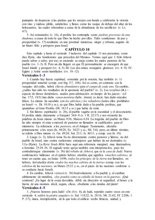 puntapiés de desprecio a las piedras que les arrojen con honda y celebrarán la victoria
con vino y ruidoso júbilo, satisfechos y llenos como las vasijas de debajo del altar de los
holocaustos, las cuales rebosaban a causa de la abundancia de los sacrificios (v. Lv.
4:7).
5. Así restaurados (v. 16), el profeta los contempla como piedras preciosas de una
diadema, a causa de todo lo que Dios ha hecho por ellos. Tales condiciones de paz y
prosperidad (v. 17) resultarán en una juventud numerosa, alegre y robusta, augurio de
un futuro feliz y próspero para Israel.
CAPÍTULO 10
Este capítulo y hasta el versículo 3 inclusive del capítulo 11 nos presentan, como
dice Ryrie, «las bendiciones que proceden del Mesías». Vemos aquí que: I. Sólo Jehová
puede salvar y salva; por eso, se enciende su enojo contra los malos pastores de Su
pueblo (vv. 1–3). II. Pero un día llegará en que Él personalmente se encargará de que
Israel triunfe y prospere (vv. 4, 5). III. Los dos reinos resurgirán gloriosos (vv. 6–9). IV.
Egipto y Asiria serán humillados (vv. 10–12).
Versículos 1–3
1. Cuando hay fuerza espiritual, sostenida por la oración, hay también (v. 1)
prosperidad material (comp. con Stg. 5:7, 16b). Así es como, en contraste con la
«sequía» del exilio, habrá «lluvia abundante» para el campo de cada uno. En cambio,
¿cuáles han sido los resultados de la apostasía del pueblo? (v. 2). Los terafines (lit.)—
especie de dioses domésticos, usados para adivinación en tiempo de los jueces—(cf.
Jue. 17:5; 18:5) han dicho vanas mentiras (hebr. áwen), es decir, han dado oráculos
falsos. Lo mismo ha sucedido con los adivinos y los soñadores (todos ellos prohibidos
en Israel—v. Dt. 18:10 y ss.), ya que Dios había dado a Su pueblo profetas, que
apuntaban al Gran Profeta (Dt. 18:15 y ss.) que había de venir.
2. Sin líderes espirituales (v. 2b), el pueblo vagaba en la oscuridad y el desconcierto.
El profeta alude claramente a Ezequiel 34:6–8 (v. 1 R. 22:17) y nos recuerda las
palabras de Jesús mismo en Mateo 9:36; Marcos 6:34. La tragedia del pueblo de Dios
ha sido siempre el estar a merced de pastores no llamados ni cualificados para el
ministerio. La referencia a los pastores, en el Antiguo Testamento, afectaba
primeramente a los reyes (Is. 44:28; Ez. 34:23 y ss.; Mi. 5:4), pero, en último término,
se refería a Dios mismo (v. Gn. 49:24; Sal. 23:1; Is. 40:11, y comp. con Jn. 10).
3. Luego (v. 3), Jehová toma Su ira directamente contra pastores y líderes, no del
pueblo de Israel, sino contra «señorones extranjeros que habían de ser destruidos (v.
11)» (Ryrie). La Ryrie Study Bible hace aquí una referencia marginal, muy iluminadora,
a Jeremías 25:34–36. El sagrado texto apoya también esta interpretación, pues los
contradistingue claramente (v. 3b) del rebaño de Jehová, que es la casa de Judá. Nueva
confirmación hallamos en el epíteto hebreo atudim, que significa «machos cabríos», al
tener en cuenta que, en Isaías 14:9b, todos los príncipes de la tierra son llamados, en
hebreo, kol atudey árets, «todos los machos cabríos de la tierra» (comp. con los
cabritos de las naciones, en Mateo 25:32 y ss., en el juicio de las naciones conforme a
su conducta hacia Israel).
4. En cambio, Jehová visitará (v. 3b) benévolamente a Su pueblo y, al cambiar
súbitamente de metáfora, «los pondrá como su caballo de honor en la guerra». ¡Qué
contraste! ¡En lugar de la oveja desvalida, débil, sin dirección ni seguridad, el honor y la
fuerza de una montura dócil, segura, eficaz, obediente a las riendas del jinete!
Versículos 4–5
1. ¡Nuevos honores para Judá! «De él (v. 4), de Judá, repetido cuatro veces en este
versículo 4, saldrá la piedra angular» (v. Sal. 118:22; Is. 28:16; Mt. 21:42; Ef. 2:20b; 1
P. 2:7), única, irremplazable, de la que todo el edificio recibe firmeza, unidad y
 