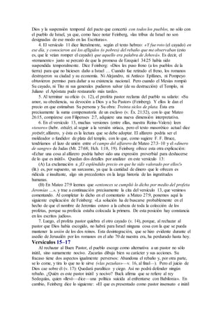 Dios y la suspensión temporal del pacto que concertó con todos los pueblos, no sólo con
el pueblo de Israel, ya que, como hace notar Feinberg, «las tribus de Israel no son
designadas de ese modo en las Escrituras».
4. El versículo 11 dice literalmente, según el texto hebreo: «Y fue roto (el cayado) en
ese día, y conocieron así los afligidos (o pobres) del rebaño que me observaban (esto
es, que le veían romper el cayado) que aquello era palabra de Jehová». Es decir, el
«remanente» justo se percató de que la promesa de Ezequiel 34:25 había sido
suspendida temporalmente. Dice Feinberg: «Dios les puso freno (a los pueblos de la
tierra) para que no hiciesen daño a Israel … Cuando fue retirado el freno, los romanos
destruyeron su ciudad y su economía. Ni Alejandro, ni Antíoco Epífanes, ni Pompeyo
obtuvieron permiso para dañar a su existencia nacional. Pero cuando el Mesías rompió
Su cayado, ni Tito ni sus generales pudieron salvar (de su destrucción) el Templo, ni
Juliano el Apóstata pudo restaurarlo más tarde».
5. Al terminar su oficio (v. 12), el profeta pastor reclama del pueblo su salario: «Su
amor, su obediencia, su devoción a Dios y a Su Pastor» (Feinberg). Y ellos le dan el
precio en que estimaban Su persona y Su obra: Treinta siclos de plata. Ésta era
precisamente la suma compensatoria de un esclavo (v. Éx. 21:32), con lo que Mateo
26:15, compárese con Filipenses 2:7, adquiere una nueva dimensión interpretativa.
6. En el versículo 13, muchas versiones (entre ellas, nuestra Reina-Valera) leen
«tesoro» (hebr. otsár), al seguir a la versión siríaca, pero el texto masorético actual dice
yotsér, alfarero, y ésta es la lectura que se debe adoptar. El alfarero podría ser el
moldeador o fundidor de plata del templo, con lo que, como sugiere F. F. Bruce,
tendríamos el lazo de unión entre el campo del alfarero de Mateo 27:3–10 y el «dinero
de sangre» de Judas (Mt. 27:68; Hch. 1:18, 19). Feinberg ofrece esta otra explicación:
«Echar una cosa al alfarero podría haber sido una expresión proverbial para deshacerse
de lo que es inútil». Quedan dos detalles por analizar en este versículo 13:
(A) La exclamación a ¡El espléndido precio en que he sido valorado por ellos!»
(lit.) es, por supuesto, un sarcasmo, ya que la cantidad de dinero que le ofrecen es
ridícula e insultante, algo sin precedentes en la larga historia de las ingratitudes
humanas.
(B) En Mateo 27:9 leemos que «entonces se cumplió lo dicho por medio del profeta
Jeremías …», y trae a continuación precisamente la cita del versículo 13, que venimos
comentando. Al completar lo dicho en el comentario a Mateo 27:9, ponemos aquí la
siguiente explicación de Feinberg: «La solución ha de buscarse probablemente en el
hecho de que el nombre de Jeremías estuvo a la cabeza de toda la colección de los
profetas, porque su profecía estaba colocada la primera. De esta posición hay constancia
en los escritos judíos».
7. Luego, el profeta pastor quiebra el otro cayado (v. 14), porque, al rechazar al
pastor que Dios había escogido, no habrá para Israel ninguna cosa con la que se pueda
mantener la unión de los dos reinos. Esta desintegración, que se hizo evidente durante el
asedio de Jerusalén por los romanos en el año 70 de nuestra era, ha perdurado hasta hoy.
Versículos 15–17
Al rechazar al Buen Pastor, el pueblo escoge como alternativa a un pastor no sólo
inútil, sino sumamente nocivo. Zacarías dibuja bien su carácter y sus acciones. Su
fracaso tiene dos aspectos igualmente perversos: Abandona el rebaño y, por otra parte,
se lo come, y tira lo que no le sirve («las pezuñas»—v. 16, al final—). Pero el juicio de
Dios cae sobre él (v. 17): Quedará paralítico y ciego. Así no podrá defender ningún
rebaño. ¿Quién es este pastor inútil y nocivo? Buck afirma que se refiere al rey
Sedequías, quien «llevó—dice—una política suicida al enfrentarse con Babilonia». En
cambio, Feinberg dice lo siguiente: «El que es presentado como pastor insensato e inútil
 