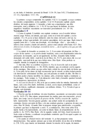 es, sin duda, el Anticristo personal de Daniel 11:36–39; Juan 5:43; 2 Tesalonicenses
2:1–12 y Apocalipsis 13:11–18».
CAPÍTULO 12
La primera «carga» comprendía los capítulos 9 al 11. La segunda «carga» contiene
los oráculos comprendidos en los capítulos 12 al 14. El presente capítulo puede
dividirse del modo siguiente: I. Jerusalén y Judá van a experimentar una feliz
renovación, total y definitiva (vv. 1–9). II. Los que hayan de disfrutar de estos
magníficos beneficios necesitarán ser renovados personalmente (vv. 10–14).
Versículos 1–9
1. Como el capítulo 9, también este capítulo comienza con el vocablo hebreo
massá, carga. Nótese, de entrada, que aquí, como en el resto del capítulo y en los
capítulos 13 y 14, ya no se hace distinción entre los reinos del norte y del sur. La
escatología se hace aquí preludio del carácter apocalíptico de lo que sigue. Buck toma la
segunda parte del v. 1 como una doxología. «La doxología—dice—, que exalta a
Jehová como creador y dueño del universo, parece estar calcada sobre Isaías 42:5: Dios
Jehová creó el cielo y lo desplegó, extendió la tierra …, da el espíritu a los que por ella
caminan».
2. La ciudad de Jerusalén se convierte (vv. 2, 3) en centro del propósito de Dios —
«copa» de las suertes—y en piedra donde tropiezan, caen y son despedazados todos los
adversarios de Jerusalén, que lo son igualmente de Dios. Jerusalén había bebido
demasiado del «cáliz (hebr. raal) de la ira de Dios» (Is. 51:17), pero ahora ella va a ser
copa (hebr. sap raal) de la que van a beber otros. Dice Ryrie: «Esta profecía se
cumplirá durante la campaña de Armagedón».
3. Aún más, Dios va a sembrar el pánico (v. 4) y la locura (lo cual es un juicio
punitivo de la desobediencia—v. Dt. 28:28), mientras que, en contraste con la ceguera
de los enemigos, Dios abrirá sus ojos sobre Judá y abrirá los ojos de Judá, de forma que
(v. 5) los jefes de los clanes de Judá reconocerán que la victoria se debe exclusivamente
a la intervención sobrenatural de Dios, que está presente en medio de ellos. De Dios (v.
6) reciben poder y fuerza increíbles los mismos jefes, al derrotar rápida y totalmente a
los enemigos. Todo vestigio (v. 7) de alienación entre Judá y Jerusalén quedará borrado
por la inequívoca intervención de Jehová.
4. «La casa de David» (v. 8b), en la que se centran todas las miradas ilusionadas del
futuro, será como Dios (hebr. kelohim), es decir, con la mayor probabilidad, como el
Ángel de Jehová, cualificado claramente con atributos divinos. Y (v. 9) todo el que se
oponga, será destruido.
Versículos 10–14
1. Pero los que han de disfrutar de estos beneficios necesitarán ser renovados (comp.
con Ez. 36:25–27). Dios mismo proporcionará los medios para esta renovación: gracia
(hebr. jen; comp. con el «Espíritu de gracia» de He. 10:29) y oración (lit. súplicas;
hebr. tajanumim). Son dos gracias gemelas: una actitud orante irá acompañada de
constantes favores por parte de Dios, y de una conducta graciosa y generosa de unos con
otros. Dice M. Henry: «Cuando Dios se propone otorgar gran misericordia a su pueblo,
lo primero que hace es disponerlo a orar». Y, a continuación, Dios toma sobre Sí la
injuria hecha a Su representante, así como la mirada futura de arrepentimiento de Su
pueblo (v. Jn. 19:37). Dice Ryrie: «En la segunda venida de Cristo, Israel reconocerá a
Jesús como su Mesías, y confesará con profunda contrición que Él era aquel a quien sus
antepasados traspasaron».
2. En cuanto al «Hadad-rimón» del versículo 11, se han propuesto varias
interpretaciones. Hay quienes piensan que se trata del nombre de un dios de la fertilidad
(v. 2 R. 5:18), cuya muerte era lamentada durante la estación de la sequía, de manera
 