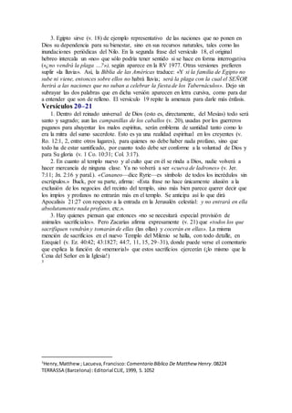 3. Egipto sirve (v. 18) de ejemplo representativo de las naciones que no ponen en
Dios su dependencia para su bienestar, sino en sus recursos naturales, tales como las
inundaciones periódicas del Nilo. En la segunda frase del versículo 18, el original
hebreo intercala un «no» que sólo podría tener sentido si se hace en forma interrogativa
(«¿no vendrá la plaga …?»), según aparece en la RV 1977. Otras versiones prefieren
suplir «la lluvia». Así, la Biblia de las Américas traduce: «Y si la familia de Egipto no
sube ni viene, entonces sobre ellos no habrá lluvia; será la plaga con la cual el SEÑOR
herirá a las naciones que no suban a celebrar la fiesta de los Tabernáculos». Dejo sin
subrayar las dos palabras que en dicha versión aparecen en letra cursiva, como para dar
a entender que son de relleno. El versículo 19 repite la amenaza para darle más énfasis.
Versículos 20–21
1. Dentro del reinado universal de Dios (esto es, directamente, del Mesías) todo será
santo y sagrado; aun las campanillas de los caballos (v. 20), usadas por los guerreros
paganos para ahuyentar los malos espíritus, serán emblema de santidad tanto como lo
era la mitra del sumo sacerdote. Esto es ya una realidad espiritual en los creyentes (v.
Ro. 12:1, 2, entre otros lugares), para quienes no debe haber nada profano, sino que
todo ha de estar santificado, por cuanto todo debe ser conforme a la voluntad de Dios y
para Su gloria (v. 1 Co. 10:31; Col. 3:17).
2. En cuanto al templo nuevo y al culto que en él se rinda a Dios, nadie volverá a
hacer mercancía de ninguna clase. Ya no volverá a ser «cueva de ladrones» (v. Jer.
7:11; Jn. 2:16 y paral.). «Cananeo—dice Ryrie—es símbolo de todos los incrédulos sin
escrúpulos.» Buck, por su parte, afirma: «Esta frase no hace únicamente alusión a la
exclusión de los negocios del recinto del templo, sino más bien parece querer decir que
los impíos y profanos no entrarán más en el templo. Se anticipa así lo que dirá
Apocalisis 21:27 con respecto a la entrada en la Jerusalén celestial: y no entrará en ella
absolutamente nada profano, etc.».
3. Hay quienes piensan que entonces «no se necesitará especial provisión de
animales sacrificiales». Pero Zacarías afirma expresamente (v. 21) que «todos los que
sacrifiquen vendrán y tomarán de ellas (las ollas) y cocerán en ellas». La misma
mención de sacrificios en el nuevo Templo del Milenio se halla, con todo detalle, en
Ezequiel (v. Ez. 40:42; 43:1827; 44:7, 11, 15, 29–31), donde puede verse el comentario
que explica la función de «memorial» que estos sacrificios ejercerán (¡lo mismo que la
Cena del Señor en la Iglesia!)
3
3
Henry,Matthew; Lacueva,Francisco: Comentario Bı́blico De Matthew Henry.08224
TERRASSA (Barcelona) :Editorial CLIE, 1999, S.1052
 