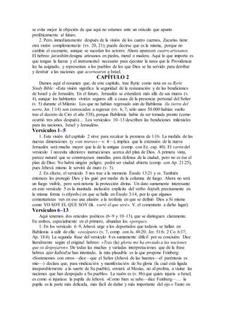 se evita mejor la objeción de que aquí no estamos ante un oráculo que apunte
proféticamente al futuro.
2. Pero, inmediatamente después de la visión de los cuatro cuernos, Zacarías tiene
otra visión complementaria (vv. 20, 21); puede decirse que es la misma, porque no
cambia el escenario, aunque se sucedan los actores: Ahora aparecen cuatro artesanos.
El hebreo jarashim designa artesanos en piedra, metal o madera. Aquí lo que importa es
que tengan la fuerza y el instrumental necesario para ejecutar la tarea que la Providencia
les ha asignado, y representan a los pueblos de los que Dios se ha servido para derribar
y destruir a las naciones que acornearon a Israel.
CAPÍTULO 2
Damos aquí el resumen que, de este capítulo, trae Ryrie como nota en su Ryrie
Study Bible: «Esta visión significa la seguridad de la restauración y de las bendiciones
de Israel y de Jerusalén. En el futuro, Jerusalén se extenderá más allá de sus muros (v.
4), aunque los habitantes vivirán seguros allí a causa de la presencia personal del Señor
(v. 5) durante el Milenio. Los que no habían regresado aún de Babilonia (la tierra del
norte, Jer. 1:14) son convocados a regresar (vv. 6, 7; sólo unos 50.000 habían vuelto
tras el decreto de Ciro el año 538), porque Babilonia había de ser tomada pronto (como
ocurrió tres años después)… Los versículos 10–13 describen las bendiciones mileniales
para las naciones, Israel y Jerusalén».
Versículos 1–5
1. Esta visión del capítulo 2 sirve para recalcar la promesa de 1:16. La medida de las
nuevas dimensiones (y «sin muros»—v. 4—), implica que la extensión de la nueva
Jerusalén será mucho mayor que la de la antigua (comp. con Ez. cap. 40). El varón del
versículo 1 necesita ulteriores instrucciones acerca del plan de Dios. A primera vista,
parece natural que se construyesen murallas para defensa de la ciudad, pero no es ése el
plan de Dios: No habrá ningún peligro; podrá ser ciudad abierta (comp. con Ap. 21:25),
pues Jehová mismo le servirá de muro (v. 5).
2. En efecto, el versículo 5 nos trae a la memoria Éxodo 13:21 y ss. También
entonces les protegió Dios y les guió por medio de la columna de fuego. Ahora no será
un fuego visible, pero será notoria la protección divina. Un dato sumamente interesante
en este versículo 5 es la inusitada inclusión explícita del verbo hayah, precisamente en
la misma forma («ehyeh») en que se halla en Éxodo 3:14, por lo que algunos
comentaristas ven en eso una alusión a la teofanía en que se definió Dios a Sí mismo
como YO SOY EL QUE SOY (lit. «seré el que seré». V. el comentario a dicho lugar).
Versículos 6–13
Aquí tenemos dos oráculos poéticos (6–9 y 10–13), que se distinguen claramente.
En ambos, especialmente en el primero, abundan los «porque».
1. En los versículo 6–9, Jehová urge a los deportados que todavía se hallan en
Babilonia a salir de ella: «escápate» (v. 7, comp. con Is. 48:20; Jer. 51:6; 2 Co. 6:17;
Ap. 18:4). La segunda frase del versículo 8 es sumamente difícil por su concisión. Dice
literalmente según el original hebreo: «Tras (la) gloria me ha enviado a las naciones
que os despojaron». De todas las muchas y variadas interpretaciones que de la frase
hebrea ajar kabod se han intentado, la más plausible es la que propone Feinberg:
«Sostenemos con otros—dice—que el Señor (Jehová de las huestes—el paréntesis es
mío—) declara que, para vindicación y manifestación de Su gloria (la cual está ligada
inseparablemente a la suerte de Su pueblo), enviará al Mesías, no al profeta, a visitar las
naciones que han despojado a Su pueblo». La razón es (v. 8b) que quien injuria a Israel,
es como si injuriase la pupila de Jehová. «Como bien se sabe—dice Feinberg—… la
pupila es la parte más delicada, más fácil de dañar y más importante del ojo.» Tanto en
 